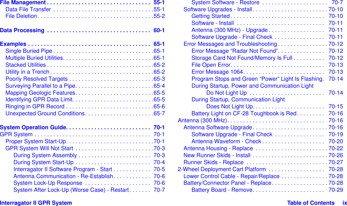 Interragator II GPR System Table of Contents     ixFile Management . . . . . . . . . . . . . . . . . . . . . . . . . . . . . . . . .  55-1Data File Transfer . . . . . . . . . . . . . . . . . . . . . . . . . . . . . . . .55-1File Deletion. . . . . . . . . . . . . . . . . . . . . . . . . . . . . . . . . . . . .55-2Data Processing  . . . . . . . . . . . . . . . . . . . . . . . . . . . . . . . . .  60-1Examples . . . . . . . . . . . . . . . . . . . . . . . . . . . . . . . . . . . . . . .  65-1Single Buried Pipe . . . . . . . . . . . . . . . . . . . . . . . . . . . . . . . .65-1Multiple Buried Utilities. . . . . . . . . . . . . . . . . . . . . . . . . . . . .65-1Stacked Utilities . . . . . . . . . . . . . . . . . . . . . . . . . . . . . . . . . .65-2Utility in a Trench. . . . . . . . . . . . . . . . . . . . . . . . . . . . . . . . .65-2Poorly Resolved Targets . . . . . . . . . . . . . . . . . . . . . . . . . . .65-3Surveying Parallel to a Pipe. . . . . . . . . . . . . . . . . . . . . . . . .65-4Mapping Geologic Features. . . . . . . . . . . . . . . . . . . . . . . . .65-5Identifying GPR Data Limit. . . . . . . . . . . . . . . . . . . . . . . . . .65-5Ringing in GPR Record . . . . . . . . . . . . . . . . . . . . . . . . . . . .65-6Unexpected Ground Conditions. . . . . . . . . . . . . . . . . . . . . .65-7System Operation Guide. . . . . . . . . . . . . . . . . . . . . . . . . . .  70-1GPR System . . . . . . . . . . . . . . . . . . . . . . . . . . . . . . . . . . . . .  70-1Proper System Start-Up. . . . . . . . . . . . . . . . . . . . . . . . . . . .70-1GPR System Will Not Start . . . . . . . . . . . . . . . . . . . . . . . . .70-3During System Assembly . . . . . . . . . . . . . . . . . . . . . . .  70-3During System Start-Up . . . . . . . . . . . . . . . . . . . . . . . .  70-4Interragator II Software Program - Start . . . . . . . . . . . .  70-5Antenna Communication - Re-Establish. . . . . . . . . . . .  70-6System Lock-Up Response  . . . . . . . . . . . . . . . . . . . . .  70-6System After Lock-Up (Worse Case) - Restart. . . . . . .  70-7System Software - Restore  . . . . . . . . . . . . . . . . . . . . .   70-7Software Upgrades - Install. . . . . . . . . . . . . . . . . . . . . . . . 70-10Getting Started. . . . . . . . . . . . . . . . . . . . . . . . . . . . . .   70-10Software - Install  . . . . . . . . . . . . . . . . . . . . . . . . . . . .   70-11Antenna (300 MHz) - Upgrade. . . . . . . . . . . . . . . . . .   70-11Software Upgrade - Final Check  . . . . . . . . . . . . . . . .   70-11Error Messages and Troubleshooting . . . . . . . . . . . . . . . . 70-12Error Message “Radar Not Found”. . . . . . . . . . . . . . .   70-12Storage Card Not Found/Memory Is Full . . . . . . . . . .   70-12File Open Error. . . . . . . . . . . . . . . . . . . . . . . . . . . . . .   70-13Error Message 1064. . . . . . . . . . . . . . . . . . . . . . . . . .   70-13Program Stops and Green “Power” Light Is Flashing.   70-14During Startup, Power and Communication LightDo Not Light Up  . . . . . . . . . . . . . . . . . . . . . . . .   70-14During Startup, Communication LightDoes Not Light Up. . . . . . . . . . . . . . . . . . . . . . .   70-15Battery Light on CF-28 Toughbook is Red. . . . . . . . .   70-16Antenna (300 MHz). . . . . . . . . . . . . . . . . . . . . . . . . . . . . . .   70-16Antenna Software Upgrade. . . . . . . . . . . . . . . . . . . . . . . . 70-16Software Upgrade - Final Check  . . . . . . . . . . . . . . . .   70-19Antenna Waveform - Check . . . . . . . . . . . . . . . . . . . .   70-20Antenna Housing - Replace  . . . . . . . . . . . . . . . . . . . . . . . 70-22New Runner Skids - Install . . . . . . . . . . . . . . . . . . . . . . . . 70-26Runner Skids - Replace  . . . . . . . . . . . . . . . . . . . . . . . . . . 70-272-Wheel Deployment Cart Platform  . . . . . . . . . . . . . . . . . .   70-28Lower Control Cable - Repair/Replace . . . . . . . . . . . . . . . 70-28Battery/Connector Panel - Replace. . . . . . . . . . . . . . . . . . 70-28Battery Board - Remove. . . . . . . . . . . . . . . . . . . . . . .   70-29