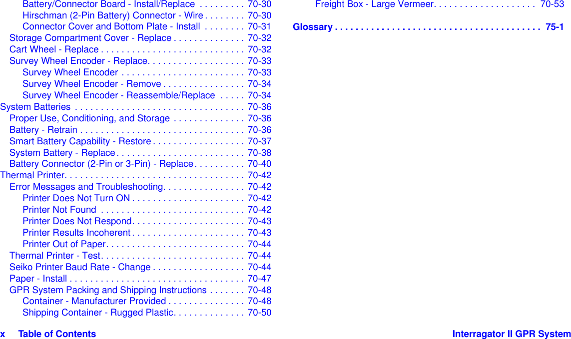 x     Table of Contents Interragator II GPR SystemBattery/Connector Board - Install/Replace  . . . . . . . . . 70-30Hirschman (2-Pin Battery) Connector - Wire . . . . . . . . 70-30Connector Cover and Bottom Plate - Install  . . . . . . . . 70-31Storage Compartment Cover - Replace . . . . . . . . . . . . . . 70-32Cart Wheel - Replace . . . . . . . . . . . . . . . . . . . . . . . . . . . . 70-32Survey Wheel Encoder - Replace. . . . . . . . . . . . . . . . . . . 70-33Survey Wheel Encoder . . . . . . . . . . . . . . . . . . . . . . . . 70-33Survey Wheel Encoder - Remove . . . . . . . . . . . . . . . . 70-34Survey Wheel Encoder - Reassemble/Replace  . . . . . 70-34System Batteries  . . . . . . . . . . . . . . . . . . . . . . . . . . . . . . . . . 70-36Proper Use, Conditioning, and Storage . . . . . . . . . . . . . . 70-36Battery - Retrain . . . . . . . . . . . . . . . . . . . . . . . . . . . . . . . . 70-36Smart Battery Capability - Restore . . . . . . . . . . . . . . . . . . 70-37System Battery - Replace. . . . . . . . . . . . . . . . . . . . . . . . . 70-38Battery Connector (2-Pin or 3-Pin) - Replace. . . . . . . . . . 70-40Thermal Printer. . . . . . . . . . . . . . . . . . . . . . . . . . . . . . . . . . . 70-42Error Messages and Troubleshooting. . . . . . . . . . . . . . . . 70-42Printer Does Not Turn ON . . . . . . . . . . . . . . . . . . . . . . 70-42Printer Not Found  . . . . . . . . . . . . . . . . . . . . . . . . . . . . 70-42Printer Does Not Respond. . . . . . . . . . . . . . . . . . . . . . 70-43Printer Results Incoherent. . . . . . . . . . . . . . . . . . . . . . 70-43Printer Out of Paper. . . . . . . . . . . . . . . . . . . . . . . . . . . 70-44Thermal Printer - Test. . . . . . . . . . . . . . . . . . . . . . . . . . . . 70-44Seiko Printer Baud Rate - Change . . . . . . . . . . . . . . . . . . 70-44Paper - Install . . . . . . . . . . . . . . . . . . . . . . . . . . . . . . . . . . 70-47GPR System Packing and Shipping Instructions . . . . . . . 70-48Container - Manufacturer Provided . . . . . . . . . . . . . . . 70-48Shipping Container - Rugged Plastic. . . . . . . . . . . . . . 70-50Freight Box - Large Vermeer. . . . . . . . . . . . . . . . . . . .  70-53Glossary . . . . . . . . . . . . . . . . . . . . . . . . . . . . . . . . . . . . . . . .  75-1