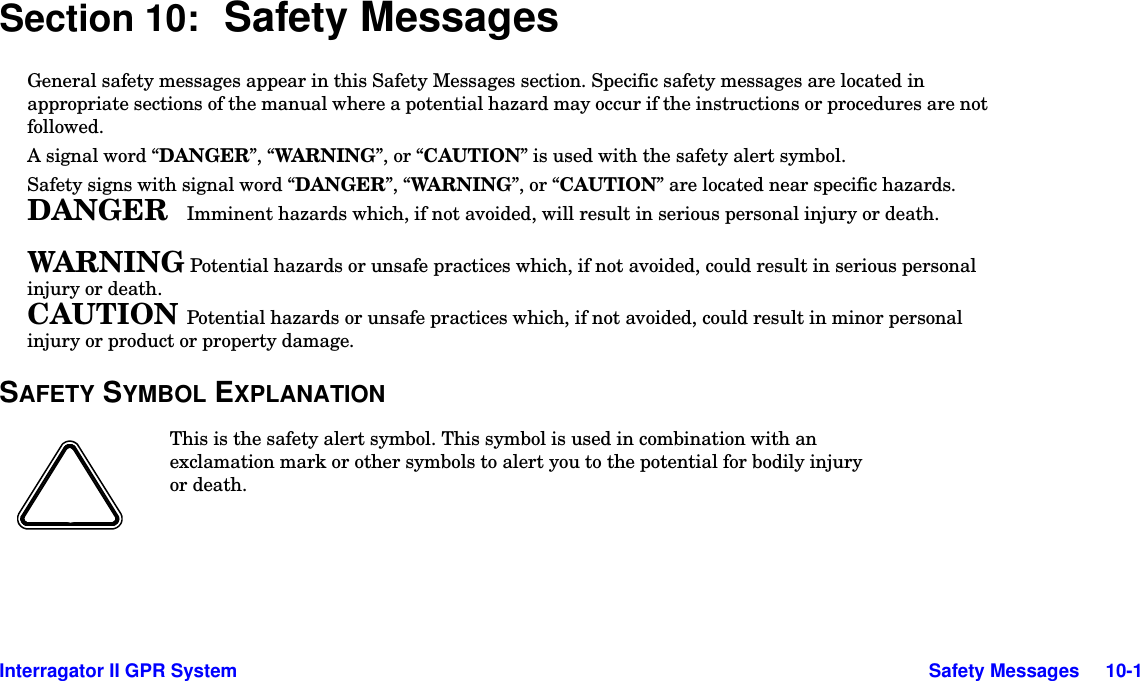  Interragator II GPR System Safety Messages     10-1Section 10: Safety MessagesGeneral safety messages appear in this Safety Messages section. Specific safety messages are located in appropriate sections of the manual where a potential hazard may occur if the instructions or procedures are not followed.A signal word “DANGER”, “WARNING”, or “CAUTION” is used with the safety alert symbol.Safety signs with signal word “DANGER”, “WAR NING ”, or “CAUTION” are located near specific hazards.DANGER  Imminent hazards which, if not avoided, will result in serious personal injury or death.WARNING Potential hazards or unsafe practices which, if not avoided, could result in serious personal injury or death.CAUTION  Potential hazards or unsafe practices which, if not avoided, could result in minor personal injury or product or property damage.SAFETY SYMBOL EXPLANATIONThis is the safety alert symbol. This symbol is used in combination with an exclamation mark or other symbols to alert you to the potential for bodily injury or death.