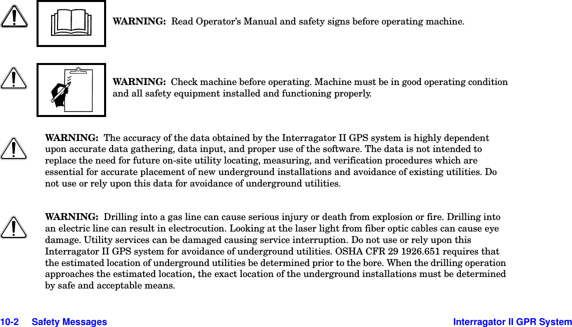  10-2     Safety Messages Interragator II GPR SystemWARNI NG :  Read Operator’s Manual and safety signs before operating machine.WARNI NG :  Check machine before operating. Machine must be in good operating condition and all safety equipment installed and functioning properly.WARNI NG :  The accuracy of the data obtained by the Interragator II GPS system is highly dependent upon accurate data gathering, data input, and proper use of the software. The data is not intended to replace the need for future on-site utility locating, measuring, and verification procedures which are essential for accurate placement of new underground installations and avoidance of existing utilities. Do not use or rely upon this data for avoidance of underground utilities.WARNI NG :  Drilling into a gas line can cause serious injury or death from explosion or fire. Drilling into an electric line can result in electrocution. Looking at the laser light from fiber optic cables can cause eye damage. Utility services can be damaged causing service interruption. Do not use or rely upon this Interragator II GPS system for avoidance of underground utilities. OSHA CFR 29 1926.651 requires that the estimated location of underground utilities be determined prior to the bore. When the drilling operation approaches the estimated location, the exact location of the underground installations must be determined by safe and acceptable means.