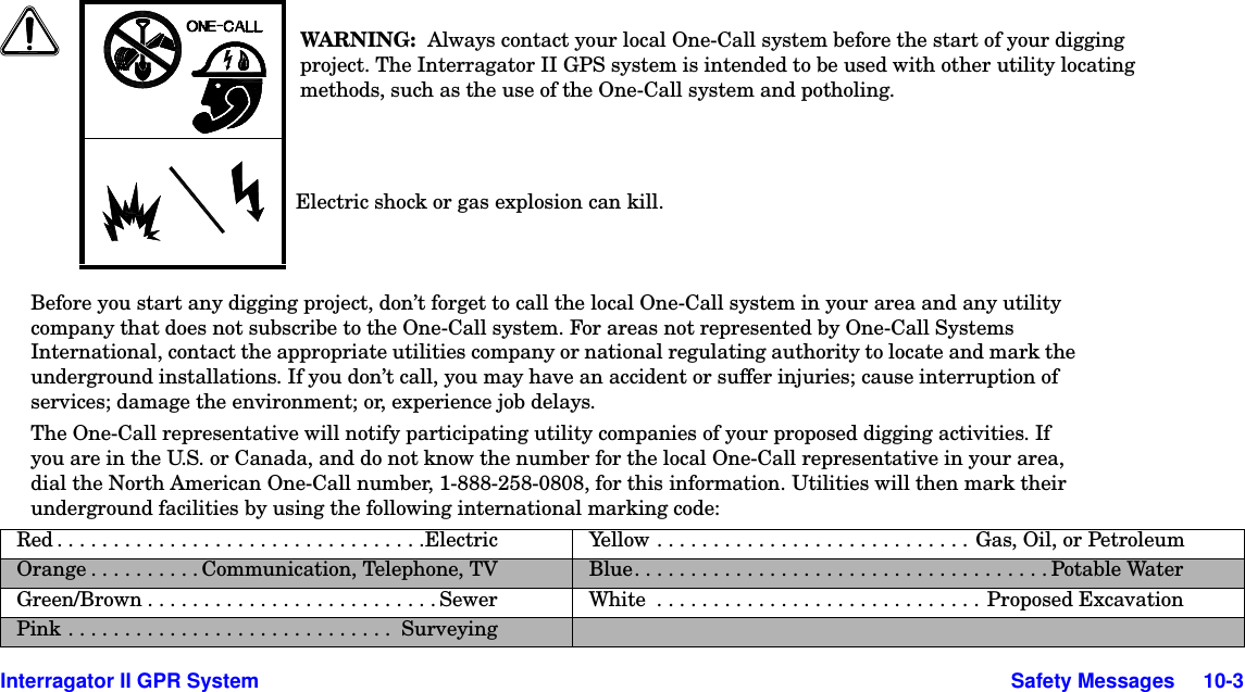  Interragator II GPR System Safety Messages     10-3Before you start any digging project, don’t forget to call the local One-Call system in your area and any utility company that does not subscribe to the One-Call system. For areas not represented by One-Call Systems International, contact the appropriate utilities company or national regulating authority to locate and mark the underground installations. If you don’t call, you may have an accident or suffer injuries; cause interruption of services; damage the environment; or, experience job delays. The One-Call representative will notify participating utility companies of your proposed digging activities. If you are in the U.S. or Canada, and do not know the number for the local One-Call representative in your area, dial the North American One-Call number, 1-888-258-0808, for this information. Utilities will then mark their underground facilities by using the following international marking code:WARNING:  Always contact your local One-Call system before the start of your digging project. The Interragator II GPS system is intended to be used with other utility locating methods, such as the use of the One-Call system and potholing.Electric shock or gas explosion can kill.Red . . . . . . . . . . . . . . . . . . . . . . . . . . . . . . . . .Electric Yellow . . . . . . . . . . . . . . . . . . . . . . . . . . . . Gas, Oil, or PetroleumOrange . . . . . . . . . . Communication, Telephone, TV Blue. . . . . . . . . . . . . . . . . . . . . . . . . . . . . . . . . . . . . Potable WaterGreen/Brown . . . . . . . . . . . . . . . . . . . . . . . . . . Sewer White  . . . . . . . . . . . . . . . . . . . . . . . . . . . . . Proposed ExcavationPink . . . . . . . . . . . . . . . . . . . . . . . . . . . . .  Surveying