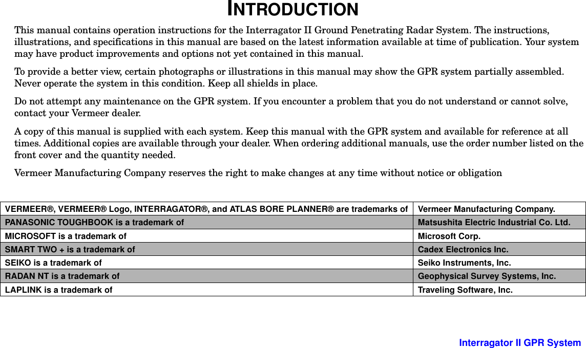  -2 Interragator II GPR SystemINTRODUCTIONThis manual contains operation instructions for the Interragator II Ground Penetrating Radar System. The instructions, illustrations, and specifications in this manual are based on the latest information available at time of publication. Your system may have product improvements and options not yet contained in this manual. To provide a better view, certain photographs or illustrations in this manual may show the GPR system partially assembled. Never operate the system in this condition. Keep all shields in place.Do not attempt any maintenance on the GPR system. If you encounter a problem that you do not understand or cannot solve, contact your Vermeer dealer.A copy of this manual is supplied with each system. Keep this manual with the GPR system and available for reference at all times. Additional copies are available through your dealer. When ordering additional manuals, use the order number listed on the front cover and the quantity needed. Vermeer Manufacturing Company reserves the right to make changes at any time without notice or obligationVERMEER®, VERMEER® Logo, INTERRAGATOR®, and ATLAS BORE PLANNER® are trademarks of Vermeer Manufacturing Company.PANASONIC TOUGHBOOK is a trademark of Matsushita Electric Industrial Co. Ltd.MICROSOFT is a trademark of Microsoft Corp.SMART TWO + is a trademark of Cadex Electronics Inc.SEIKO is a trademark of Seiko Instruments, Inc.RADAN NT is a trademark of Geophysical Survey Systems, Inc.LAPLINK is a trademark of Traveling Software, Inc.