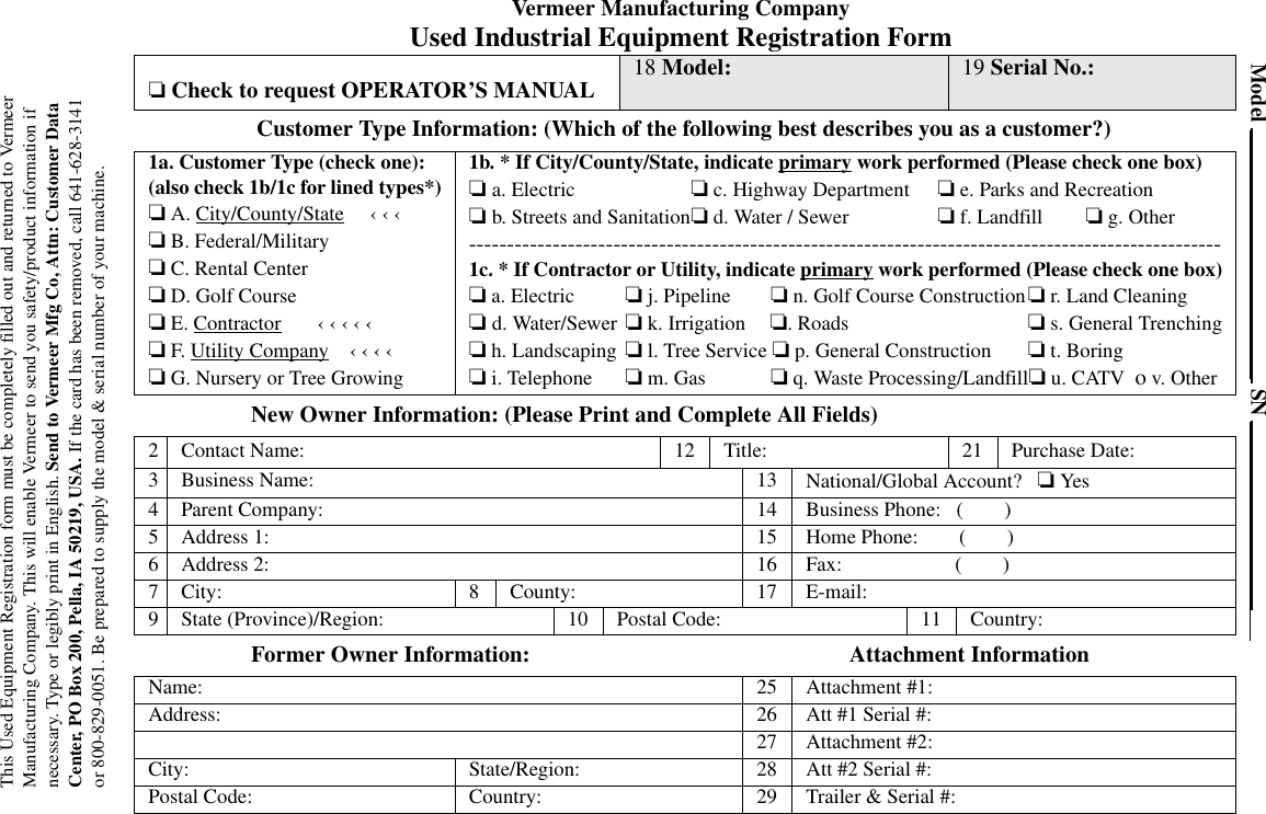 This Used Equipment Registration form must be completely filled out and returned to Vermeer Manufacturing Company. This will enable Vermeer to send you safety/product information if necessary. Type or legibly print in English. Send to Vermeer Mfg Co, Attn: Customer Data Center, PO Box 200, Pella, IA 50219, USA. If the card has been removed, call 641-628-3141or 800-829-0051. Be prepared to supply the model &amp; serial number of your machine.Model                                                 SN                                    Vermeer Manufacturing CompanyUsed Industrial Equipment Registration Form Customer Type Information: (Which of the following best describes you as a customer?)New Owner Information: (Please Print and Complete All Fields)Former Owner Information:                                                        Attachment Information ❏ Check to request OPERATOR’S MANUAL 18 Model: 19 Serial No.:1a. Customer Type (check one):(also check 1b/1c for lined types*)❏ A. City/County/State     ‹ ‹ ‹  ❏ B. Federal/Military❏ C. Rental Center❏ D. Golf Course❏ E. Contractor       ‹ ‹ ‹ ‹ ‹   ❏ F. Utility Company    ‹ ‹ ‹ ‹   ❏ G. Nursery or Tree Growing1b. * If City/County/State, indicate primary work performed (Please check one box)❏ a. Electric ❏ c. Highway Department ❏ e. Parks and Recreation ❏ b. Streets and Sanitation❏ d. Water / Sewer ❏ f. Landfill ❏ g. Other---------------------------------------------------------------------------------------------------1c. * If Contractor or Utility, indicate primary work performed (Please check one box)❏ a. Electric ❏ j. Pipeline  ❏ n. Golf Course Construction❏ r. Land Cleaning❏ d. Water/Sewer ❏ k. Irrigation  ❏. Roads ❏ s. General Trenching❏ h. Landscaping ❏ l. Tree Service ❏ p. General Construction ❏ t. Boring❏ i. Telephone ❏ m. Gas  ❏ q. Waste Processing/Landfill❏ u. CATV  o v. Other2 Contact Name: 12 Title: 21 Purchase Date:3 Business Name: 13 National/Global Account?   ❏ Yes4 Parent Company: 14 Business Phone:   (        )5 Address 1: 15 Home Phone:        (        )6 Address 2: 16 Fax:                      (        )7 City: 8 County: 17 E-mail:9 State (Province)/Region: 10 Postal Code: 11 Country:Name: 25 Attachment #1:Address: 26 Att #1 Serial #:27 Attachment #2:City: State/Region: 28 Att #2 Serial #:Postal Code: Country: 29 Trailer &amp; Serial #: