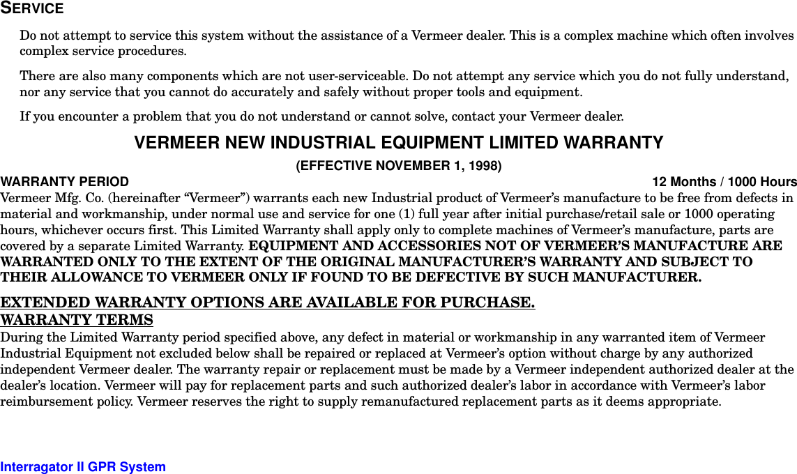  Interragator II GPR System -5SERVICEDo not attempt to service this system without the assistance of a Vermeer dealer. This is a complex machine which often involves complex service procedures.There are also many components which are not user-serviceable. Do not attempt any service which you do not fully understand, nor any service that you cannot do accurately and safely without proper tools and equipment.If you encounter a problem that you do not understand or cannot solve, contact your Vermeer dealer.VERMEER NEW INDUSTRIAL EQUIPMENT LIMITED WARRANTY(EFFECTIVE NOVEMBER 1, 1998)WARRANTY PERIOD 12 Months / 1000 HoursVermeer Mfg. Co. (hereinafter “Vermeer”) warrants each new Industrial product of Vermeer’s manufacture to be free from defects in material and workmanship, under normal use and service for one (1) full year after initial purchase/retail sale or 1000 operating hours, whichever occurs first. This Limited Warranty shall apply only to complete machines of Vermeer’s manufacture, parts are covered by a separate Limited Warranty. EQUIPMENT AND ACCESSORIES NOT OF VERMEER’S MANUFACTURE ARE WARRANTED ONLY TO THE EXTENT OF THE ORIGINAL MANUFACTURER’S WARRANTY AND SUBJECT TO THEIR ALLOWANCE TO VERMEER ONLY IF FOUND TO BE DEFECTIVE BY SUCH MANUFACTURER.EXTENDED WARRANTY OPTIONS ARE AVAILABLE FOR PURCHASE.WARRANTY TERMSDuring the Limited Warranty period specified above, any defect in material or workmanship in any warranted item of Vermeer Industrial Equipment not excluded below shall be repaired or replaced at Vermeer’s option without charge by any authorized independent Vermeer dealer. The warranty repair or replacement must be made by a Vermeer independent authorized dealer at the dealer’s location. Vermeer will pay for replacement parts and such authorized dealer’s labor in accordance with Vermeer’s labor reimbursement policy. Vermeer reserves the right to supply remanufactured replacement parts as it deems appropriate.