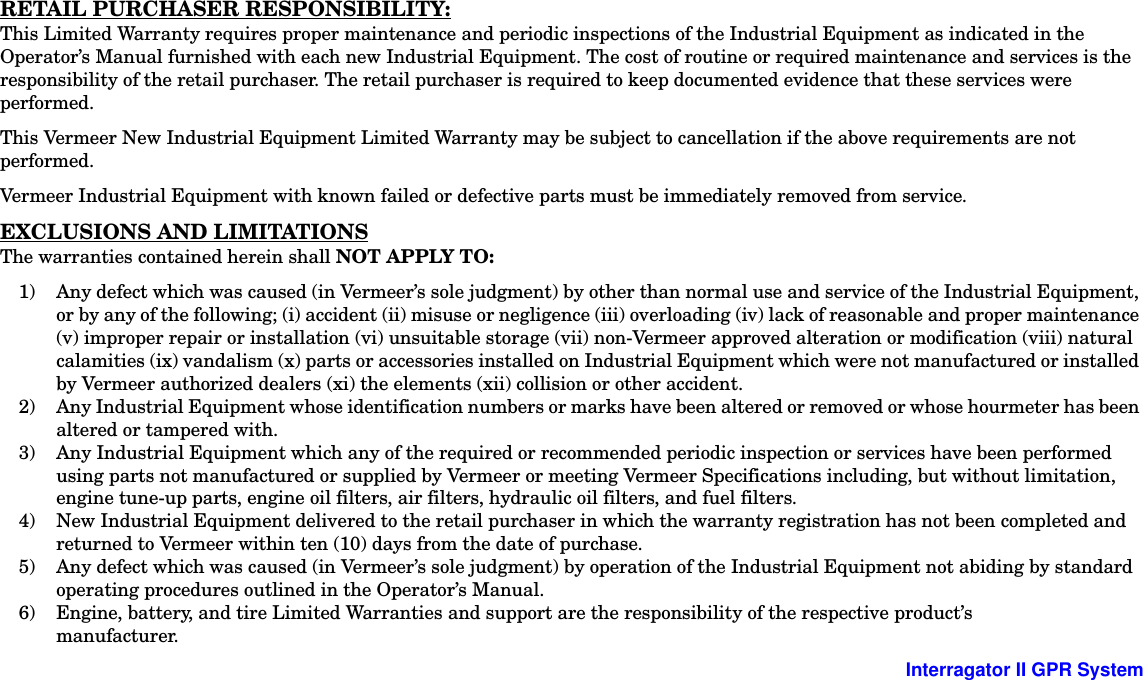  -6 Interragator II GPR SystemRETAIL PURCHASER RESPONSIBILITY:This Limited Warranty requires proper maintenance and periodic inspections of the Industrial Equipment as indicated in the Operator’s Manual furnished with each new Industrial Equipment. The cost of routine or required maintenance and services is the responsibility of the retail purchaser. The retail purchaser is required to keep documented evidence that these services were performed. This Vermeer New Industrial Equipment Limited Warranty may be subject to cancellation if the above requirements are not performed.Vermeer Industrial Equipment with known failed or defective parts must be immediately removed from service.EXCLUSIONS AND LIMITATIONSThe warranties contained herein shall NOT APPLY TO:1) Any defect which was caused (in Vermeer’s sole judgment) by other than normal use and service of the Industrial Equipment, or by any of the following; (i) accident (ii) misuse or negligence (iii) overloading (iv) lack of reasonable and proper maintenance (v) improper repair or installation (vi) unsuitable storage (vii) non-Vermeer approved alteration or modification (viii) natural calamities (ix) vandalism (x) parts or accessories installed on Industrial Equipment which were not manufactured or installed by Vermeer authorized dealers (xi) the elements (xii) collision or other accident.2) Any Industrial Equipment whose identification numbers or marks have been altered or removed or whose hourmeter has been altered or tampered with.3) Any Industrial Equipment which any of the required or recommended periodic inspection or services have been performed using parts not manufactured or supplied by Vermeer or meeting Vermeer Specifications including, but without limitation, engine tune-up parts, engine oil filters, air filters, hydraulic oil filters, and fuel filters.4) New Industrial Equipment delivered to the retail purchaser in which the warranty registration has not been completed and returned to Vermeer within ten (10) days from the date of purchase.5) Any defect which was caused (in Vermeer’s sole judgment) by operation of the Industrial Equipment not abiding by standard operating procedures outlined in the Operator’s Manual.6) Engine, battery, and tire Limited Warranties and support are the responsibility of the respective product’s manufacturer.