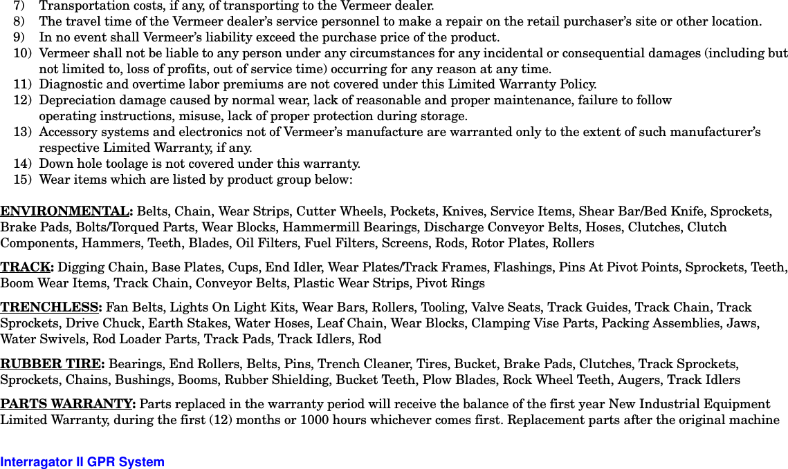  Interragator II GPR System -77) Transportation costs, if any, of transporting to the Vermeer dealer.8) The travel time of the Vermeer dealer’s service personnel to make a repair on the retail purchaser’s site or other location.9) In no event shall Vermeer’s liability exceed the purchase price of the product.10) Vermeer shall not be liable to any person under any circumstances for any incidental or consequential damages (including but not limited to, loss of profits, out of service time) occurring for any reason at any time.11) Diagnostic and overtime labor premiums are not covered under this Limited Warranty Policy.12) Depreciation damage caused by normal wear, lack of reasonable and proper maintenance, failure to follow operating instructions, misuse, lack of proper protection during storage.13) Accessory systems and electronics not of Vermeer’s manufacture are warranted only to the extent of such manufacturer’s respective Limited Warranty, if any.14) Down hole toolage is not covered under this warranty.15) Wear items which are listed by product group below:ENVIRONMENTAL: Belts, Chain, Wear Strips, Cutter Wheels, Pockets, Knives, Service Items, Shear Bar/Bed Knife, Sprockets, Brake Pads, Bolts/Torqued Parts, Wear Blocks, Hammermill Bearings, Discharge Conveyor Belts, Hoses, Clutches, Clutch Components, Hammers, Teeth, Blades, Oil Filters, Fuel Filters, Screens, Rods, Rotor Plates, RollersTRACK: Digging Chain, Base Plates, Cups, End Idler, Wear Plates/Track Frames, Flashings, Pins At Pivot Points, Sprockets, Teeth, Boom Wear Items, Track Chain, Conveyor Belts, Plastic Wear Strips, Pivot RingsTRENCHLESS: Fan Belts, Lights On Light Kits, Wear Bars, Rollers, Tooling, Valve Seats, Track Guides, Track Chain, Track Sprockets, Drive Chuck, Earth Stakes, Water Hoses, Leaf Chain, Wear Blocks, Clamping Vise Parts, Packing Assemblies, Jaws, Water Swivels, Rod Loader Parts, Track Pads, Track Idlers, RodRUBBER TIRE: Bearings, End Rollers, Belts, Pins, Trench Cleaner, Tires, Bucket, Brake Pads, Clutches, Track Sprockets, Sprockets, Chains, Bushings, Booms, Rubber Shielding, Bucket Teeth, Plow Blades, Rock Wheel Teeth, Augers, Track IdlersPARTS WARRANTY: Parts replaced in the warranty period will receive the balance of the first year New Industrial Equipment Limited Warranty, during the first (12) months or 1000 hours whichever comes first. Replacement parts after the original machine 