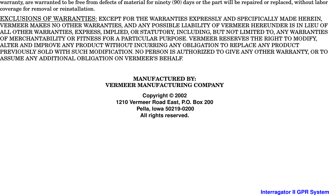  -8 Interragator II GPR Systemwarranty, are warranted to be free from defects of material for ninety (90) days or the part will be repaired or replaced, without labor coverage for removal or reinstallation.EXCLUSIONS OF WARRANTIES: EXCEPT FOR THE WARRANTIES EXPRESSLY AND SPECIFICALLY MADE HEREIN, VERMEER MAKES NO OTHER WARRANTIES, AND ANY POSSIBLE LIABILITY OF VERMEER HEREUNDER IS IN LIEU OF ALL OTHER WARRANTIES, EXPRESS, IMPLIED, OR STATUTORY, INCLUDING, BUT NOT LIMITED TO, ANY WARRANTIES OF MERCHANTABILITY OR FITNESS FOR A PARTICULAR PURPOSE. VERMEER RESERVES THE RIGHT TO MODIFY, ALTER AND IMPROVE ANY PRODUCT WITHOUT INCURRING ANY OBLIGATION TO REPLACE ANY PRODUCT PREVIOUSLY SOLD WITH SUCH MODIFICATION. NO PERSON IS AUTHORIZED TO GIVE ANY OTHER WARRANTY, OR TO ASSUME ANY ADDITIONAL OBLIGATION ON VERMEER’S BEHALF.MANUFACTURED BY:VERMEER MANUFACTURING COMPANYCopyright © 20021210 Vermeer Road East, P.O. Box 200 Pella, Iowa 50219-0200All rights reserved.