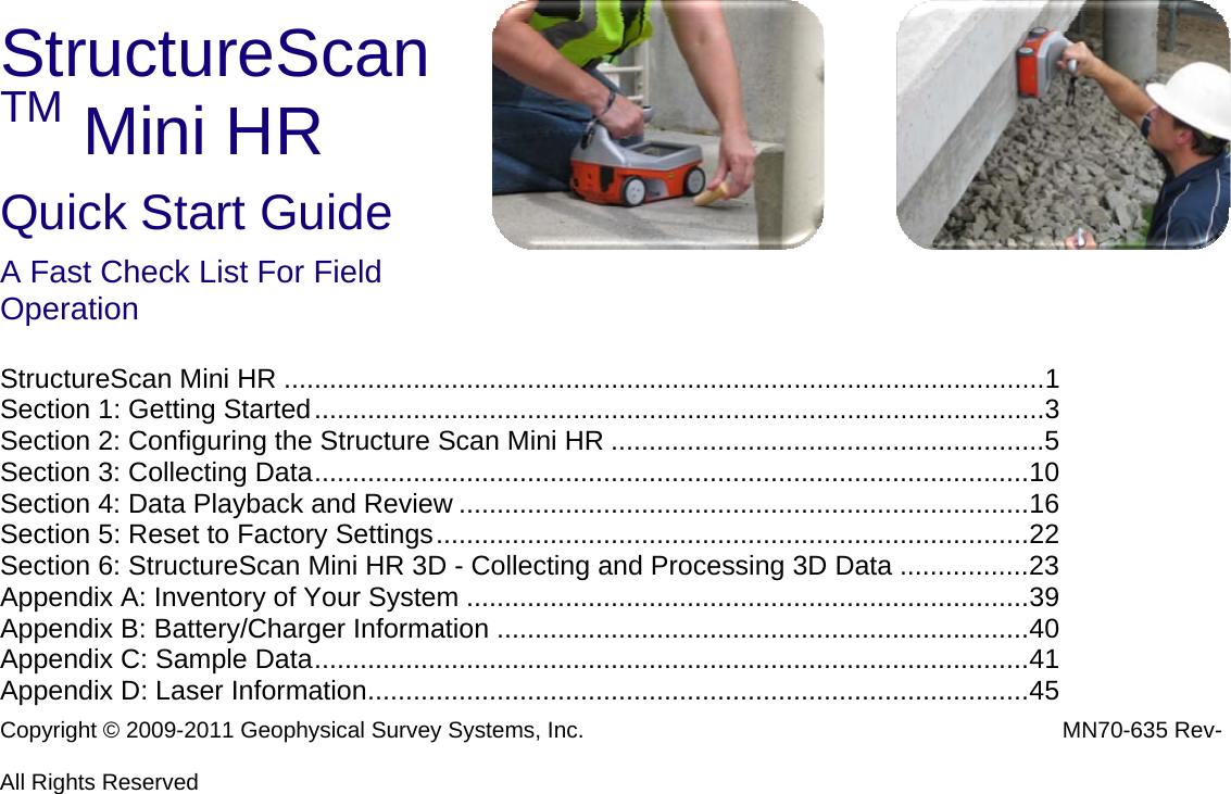 StructureScanTM Mini HR Quick Start Guide A Fast Check List For Field Operation  StructureScan Mini HR ....................................................................................................1Section 1: Getting Started................................................................................................3Section 2: Configuring the Structure Scan Mini HR .........................................................5Section 3: Collecting Data..............................................................................................10Section 4: Data Playback and Review ...........................................................................16Section 5: Reset to Factory Settings..............................................................................22Section 6: StructureScan Mini HR 3D - Collecting and Processing 3D Data .................23Appendix A: Inventory of Your System ..........................................................................39Appendix B: Battery/Charger Information ......................................................................40Appendix C: Sample Data..............................................................................................41Appendix D: Laser Information.......................................................................................45 Copyright © 2009-2011 Geophysical Survey Systems, Inc.  MN70-635 Rev-  All Rights Reserved 