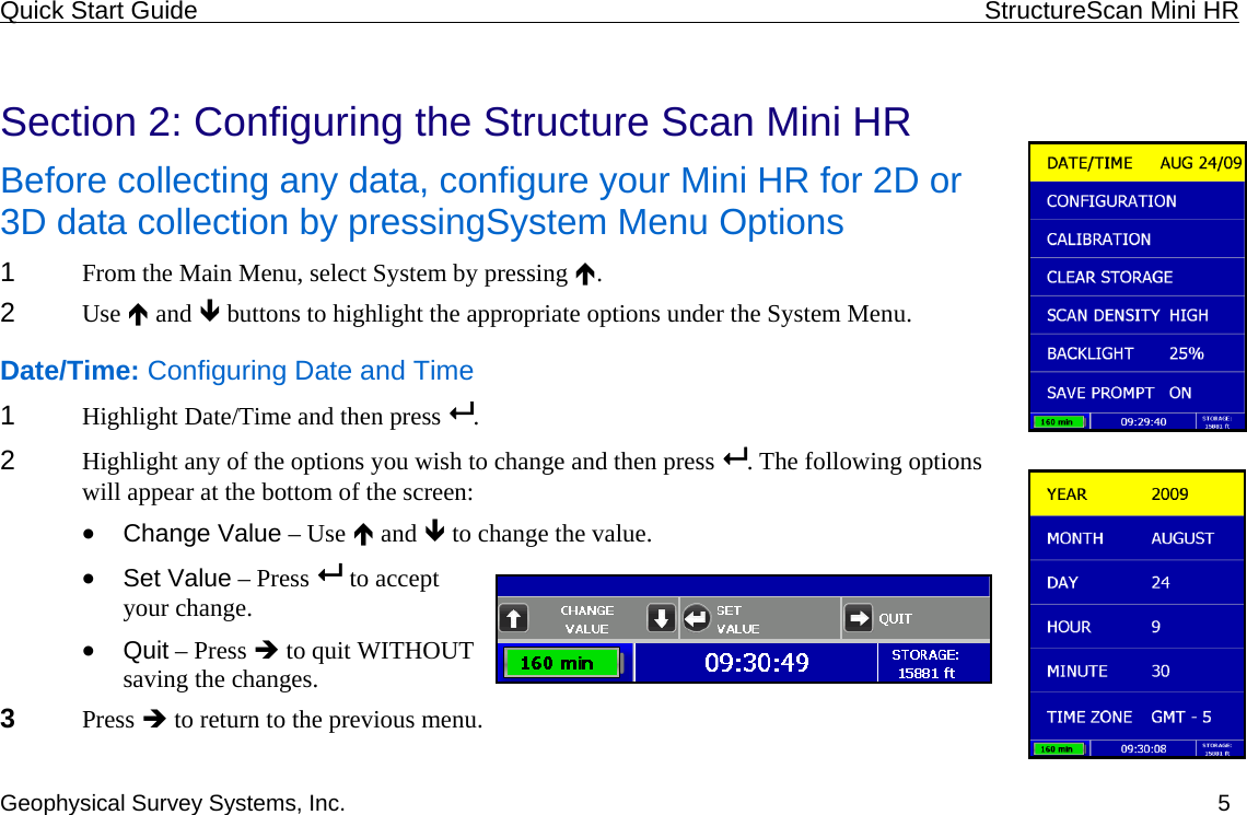 Quick Start Guide    StructureScan Mini HR  Geophysical Survey Systems, Inc.  5 Section 2: Configuring the Structure Scan Mini HR Before collecting any data, configure your Mini HR for 2D or 3D data collection by pressingSystem Menu Options 1  From the Main Menu, select System by pressing Ï.  2  Use Ï and Ð buttons to highlight the appropriate options under the System Menu. Date/Time: Configuring Date and Time 1  Highlight Date/Time and then press  .  2  Highlight any of the options you wish to change and then press  . The following options will appear at the bottom of the screen: • Change Value – Use Ï and Ð to change the value. • Set Value – Press   to accept your change. • Quit – Press Î to quit WITHOUT saving the changes. 3  Press Î to return to the previous menu. 