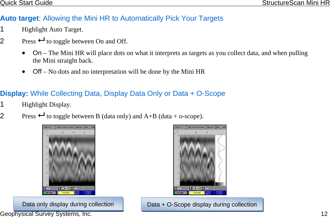 Quick Start Guide    StructureScan Mini HR  Geophysical Survey Systems, Inc.  12Auto target: Allowing the Mini HR to Automatically Pick Your Targets 1  Highlight Auto Target. 2  Press   to toggle between On and Off. • On – The Mini HR will place dots on what it interprets as targets as you collect data, and when pulling  the Mini straight back. • Off – No dots and no interpretation will be done by the Mini HR  Display: While Collecting Data, Display Data Only or Data + O-Scope 1  Highlight Display. 2  Press   to toggle between B (data only) and A+B (data + o-scope).           Data only display during collection  Data + O-Scope display during collection  
