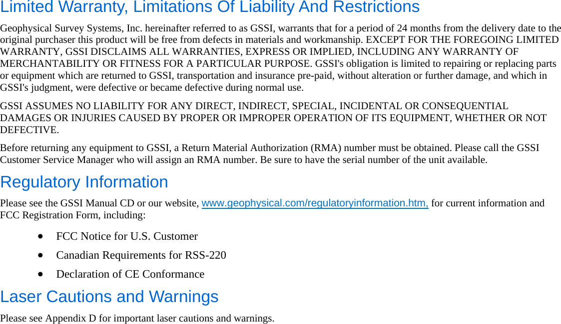   Limited Warranty, Limitations Of Liability And Restrictions Geophysical Survey Systems, Inc. hereinafter referred to as GSSI, warrants that for a period of 24 months from the delivery date to the original purchaser this product will be free from defects in materials and workmanship. EXCEPT FOR THE FOREGOING LIMITED WARRANTY, GSSI DISCLAIMS ALL WARRANTIES, EXPRESS OR IMPLIED, INCLUDING ANY WARRANTY OF MERCHANTABILITY OR FITNESS FOR A PARTICULAR PURPOSE. GSSI&apos;s obligation is limited to repairing or replacing parts or equipment which are returned to GSSI, transportation and insurance pre-paid, without alteration or further damage, and which in GSSI&apos;s judgment, were defective or became defective during normal use. GSSI ASSUMES NO LIABILITY FOR ANY DIRECT, INDIRECT, SPECIAL, INCIDENTAL OR CONSEQUENTIAL DAMAGES OR INJURIES CAUSED BY PROPER OR IMPROPER OPERATION OF ITS EQUIPMENT, WHETHER OR NOT DEFECTIVE. Before returning any equipment to GSSI, a Return Material Authorization (RMA) number must be obtained. Please call the GSSI Customer Service Manager who will assign an RMA number. Be sure to have the serial number of the unit available. Regulatory Information Please see the GSSI Manual CD or our website, www.geophysical.com/regulatoryinformation.htm, for current information and FCC Registration Form, including: • FCC Notice for U.S. Customer • Canadian Requirements for RSS-220 • Declaration of CE Conformance Laser Cautions and Warnings Please see Appendix D for important laser cautions and warnings. 