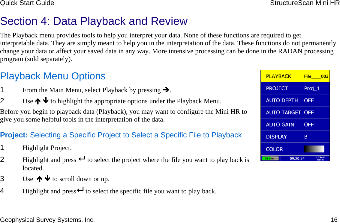 Quick Start Guide    StructureScan Mini HR  Geophysical Survey Systems, Inc.  16Section 4: Data Playback and Review The Playback menu provides tools to help you interpret your data. None of these functions are required to get interpretable data. They are simply meant to help you in the interpretation of the data. These functions do not permanently change your data or affect your saved data in any way. More intensive processing can be done in the RADAN processing program (sold separately).  Playback Menu Options 1  From the Main Menu, select Playback by pressing Î.  2  Use Ï Ð to highlight the appropriate options under the Playback Menu. Before you begin to playback data (Playback), you may want to configure the Mini HR to give you some helpful tools in the interpretation of the data. Project: Selecting a Specific Project to Select a Specific File to Playback 1  Highlight Project. 2  Highlight and press   to select the project where the file you want to play back is located. 3  Use  Ï Ð to scroll down or up. 4  Highlight and press  to select the specific file you want to play back. 