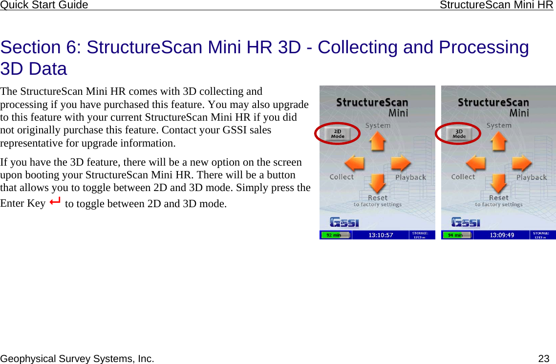 Quick Start Guide    StructureScan Mini HR  Geophysical Survey Systems, Inc.  23 Section 6: StructureScan Mini HR 3D - Collecting and Processing 3D Data The StructureScan Mini HR comes with 3D collecting and processing if you have purchased this feature. You may also upgrade to this feature with your current StructureScan Mini HR if you did not originally purchase this feature. Contact your GSSI sales representative for upgrade information. If you have the 3D feature, there will be a new option on the screen upon booting your StructureScan Mini HR. There will be a button that allows you to toggle between 2D and 3D mode. Simply press the Enter Key   to toggle between 2D and 3D mode.  