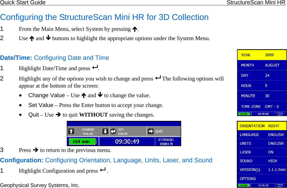 Quick Start Guide    StructureScan Mini HR  Geophysical Survey Systems, Inc. Configuring the StructureScan Mini HR for 3D Collection 1  From the Main Menu, select System by pressing Ï.  2  Use Ï and Ð buttons to highlight the appropriate options under the System Menu.  Date/Time: Configuring Date and Time 1  Highlight Date/Time and press  . 2  Highlight any of the options you wish to change and press   The following options will appear at the bottom of the screen: • Change Value – Use Ï and Ð to change the value. • Set Value – Press the Enter button to accept your change. • Quit – Use Î to quit WITHOUT saving the changes. 243  Press Î to return to the previous menu. Configuration: Configuring Orientation, Language, Units, Laser, and Sound 1  Highlight Configuration and press   .  