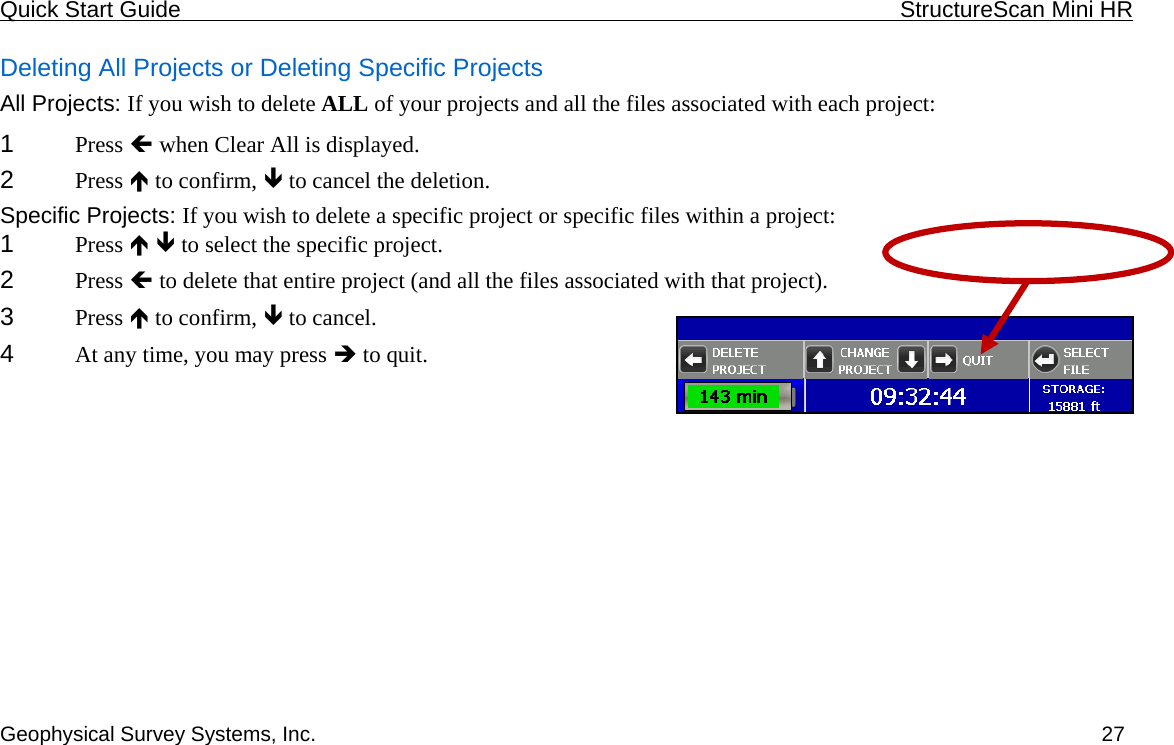 Quick Start Guide    StructureScan Mini HR  Geophysical Survey Systems, Inc.  27Deleting All Projects or Deleting Specific Projects All Projects: If you wish to delete ALL of your projects and all the files associated with each project: 1  Press Í when Clear All is displayed. 2  Press Ï to confirm, Ð to cancel the deletion. Specific Projects: If you wish to delete a specific project or specific files within a project: 1  Press Ï Ð to select the specific project. 2  Press Í to delete that entire project (and all the files associated with that project). 3  Press Ï to confirm, Ð to cancel. 4  At any time, you may press Î to quit. 