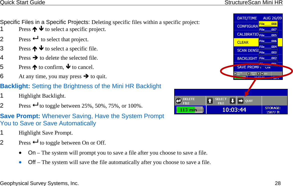 Quick Start Guide    StructureScan Mini HR  Geophysical Survey Systems, Inc.  28 Specific Files in a Specific Projects: Deleting specific files within a specific project: 1  Press Ï Ð to select a specific project.  2  Press    to select that project. 3  Press Ï Ð to select a specific file. 4  Press Î to delete the selected file. 5  Press Ï to confirm, Ð to cancel. 6  At any time, you may press Î to quit. Backlight: Setting the Brightness of the Mini HR Backlight 1  Highlight Backlight. 2  Press   to toggle between 25%, 50%, 75%, or 100%. Save Prompt: Whenever Saving, Have the System Prompt You to Save or Save Automatically 1  Highlight Save Prompt. 2  Press   to toggle between On or Off. • On – The system will prompt you to save a file after you choose to save a file. • Off – The system will save the file automatically after you choose to save a file. 
