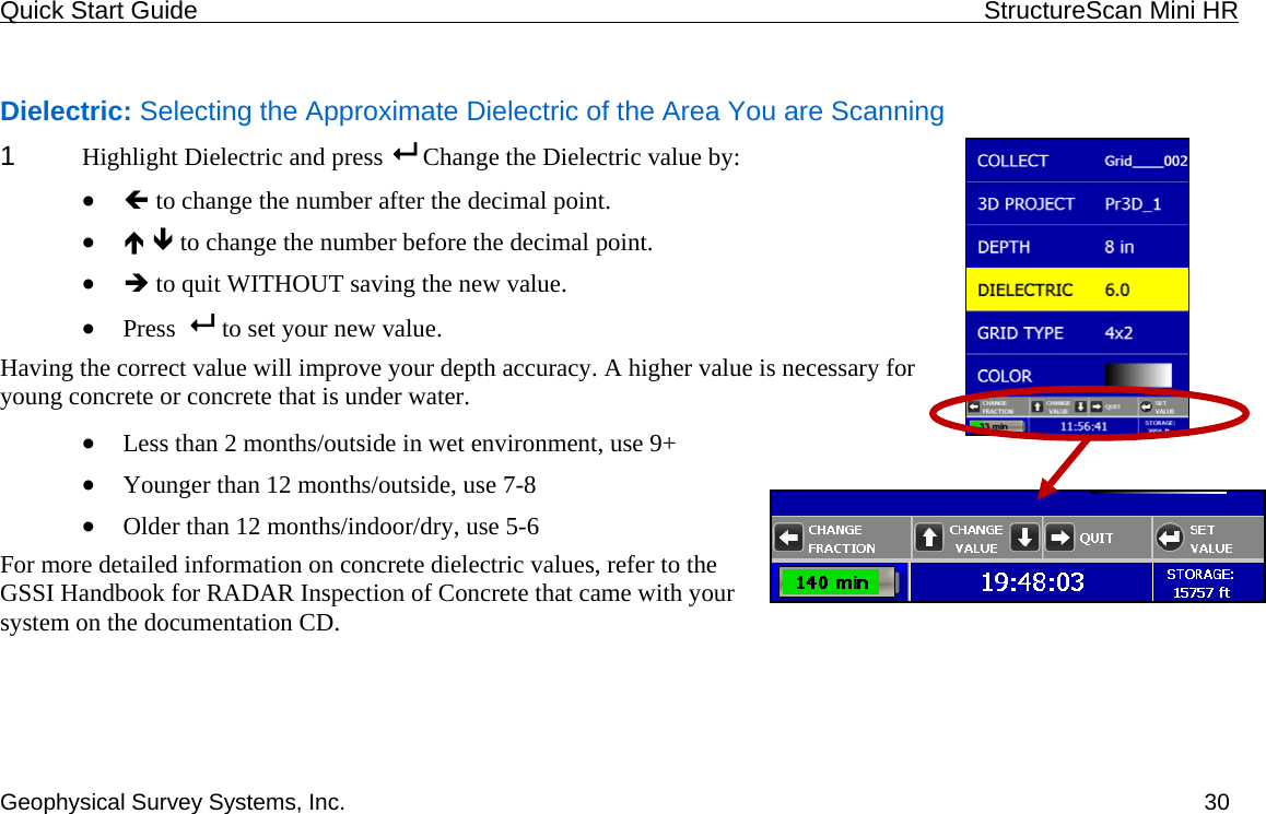 Quick Start Guide    StructureScan Mini HR  Geophysical Survey Systems, Inc.  30 Dielectric: Selecting the Approximate Dielectric of the Area You are Scanning 1  Highlight Dielectric and press   Change the Dielectric value by: • Í to change the number after the decimal point. • Ï Ð to change the number before the decimal point. • Î to quit WITHOUT saving the new value. • Press    to set your new value. Having the correct value will improve your depth accuracy. A higher value is necessary for young concrete or concrete that is under water.   • Less than 2 months/outside in wet environment, use 9+ • Younger than 12 months/outside, use 7-8 • Older than 12 months/indoor/dry, use 5-6 For more detailed information on concrete dielectric values, refer to the GSSI Handbook for RADAR Inspection of Concrete that came with your system on the documentation CD. 