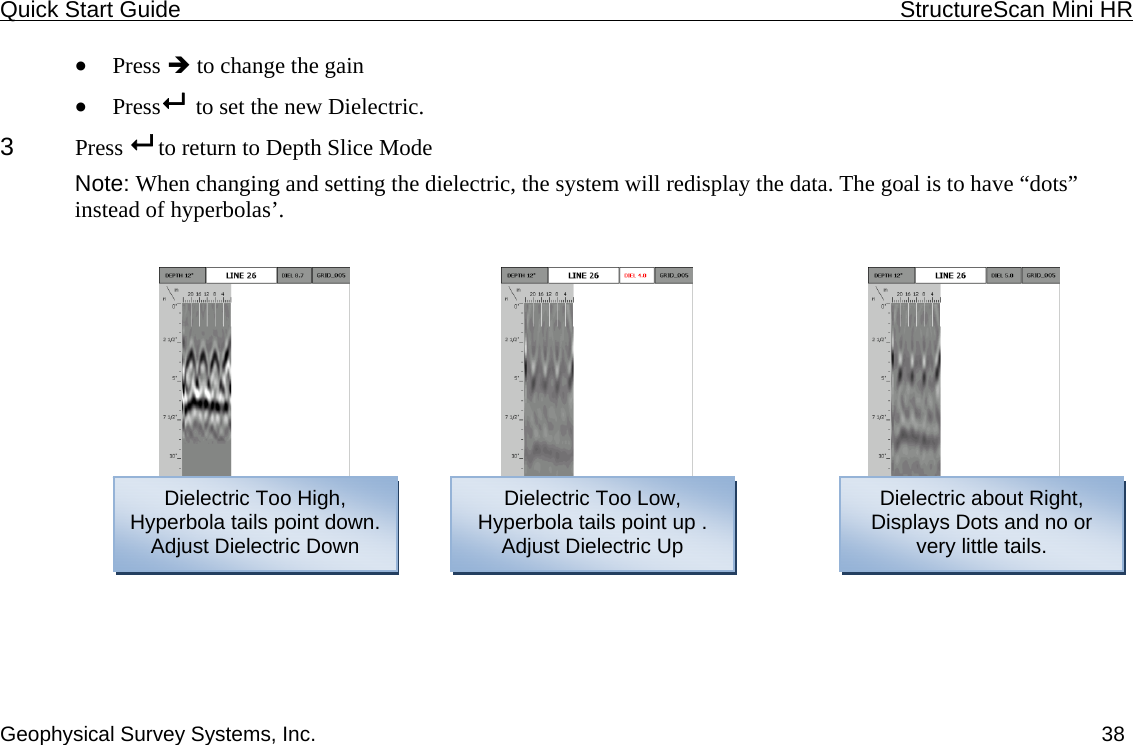 Quick Start Guide    StructureScan Mini HR  Geophysical Survey Systems, Inc.  38• Press Î to change the gain • Press   to set the new Dielectric. 3  Press   to return to Depth Slice Mode Note: When changing and setting the dielectric, the system will redisplay the data. The goal is to have “dots” instead of hyperbolas’.   Dielectric Too High, Hyperbola tails point down. Adjust Dielectric Down Dielectric Too Low, Hyperbola tails point up .  Dielectric about Right, Displays Dots and no or Adjust Dielectric Up  very little tails. 