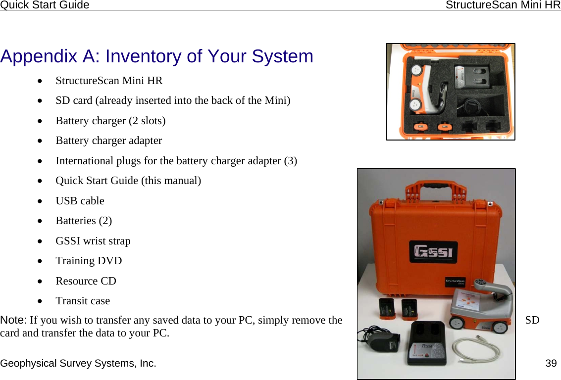 Quick Start Guide    StructureScan Mini HR  Geophysical Survey Systems, Inc.  39 Appendix A: Inventory of Your System • StructureScan Mini HR • SD card (already inserted into the back of the Mini) • Battery charger (2 slots) • Battery charger adapter • International plugs for the battery charger adapter (3) • Quick Start Guide (this manual) • USB cable • Batteries (2) • GSSI wrist strap • Training DVD • Resource CD • Transit case Note: If you wish to transfer any saved data to your PC, simply remove the  SD card and transfer the data to your PC. 