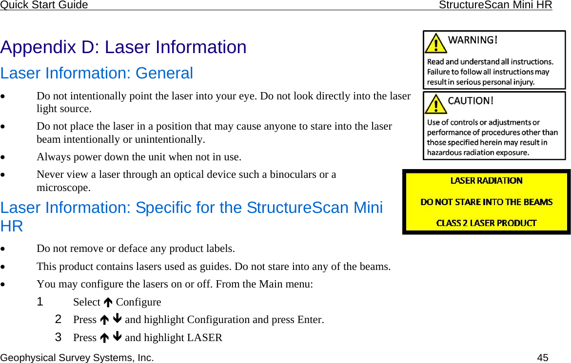 Quick Start Guide    StructureScan Mini HR  Geophysical Survey Systems, Inc.  45 Appendix D: Laser Information Laser Information: General • Do not intentionally point the laser into your eye. Do not look directly into the laser light source. • Do not place the laser in a position that may cause anyone to stare into the laser beam intentionally or unintentionally. • Always power down the unit when not in use. • Never view a laser through an optical device such a binoculars or a microscope. Laser Information: Specific for the StructureScan Mini HR • Do not remove or deface any product labels. • This product contains lasers used as guides. Do not stare into any of the beams. • You may configure the lasers on or off. From the Main menu: 1  Select Ï Configure 2  Press Ï Ð and highlight Configuration and press Enter.  3  Press Ï Ð and highlight LASER 