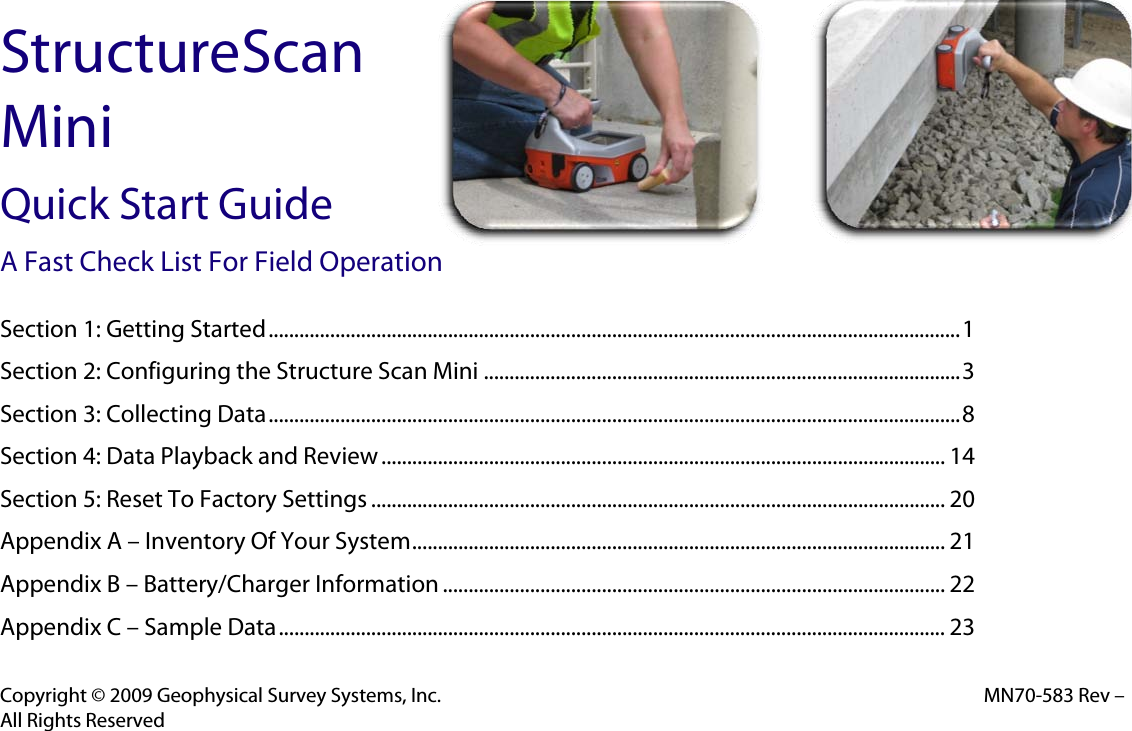 StructureScan Mini Quick Start Guide A Fast Check List For Field Operation  Section 1: Getting Started ....................................................................................................................................... 1Section 2: Configuring the Structure Scan Mini ............................................................................................. 3Section 3: Collecting Data ....................................................................................................................................... 8Section 4: Data Playback and Review .............................................................................................................. 14Section 5: Reset To Factory Settings ................................................................................................................ 20Appendix A – Inventory Of Your System ........................................................................................................  21Appendix B – Battery/Charger Information .................................................................................................. 22Appendix C – Sample Data .................................................................................................................................. 23   Copyright © 2009 Geophysical Survey Systems, Inc.  MN70-583 Rev – All Rights Reserved 