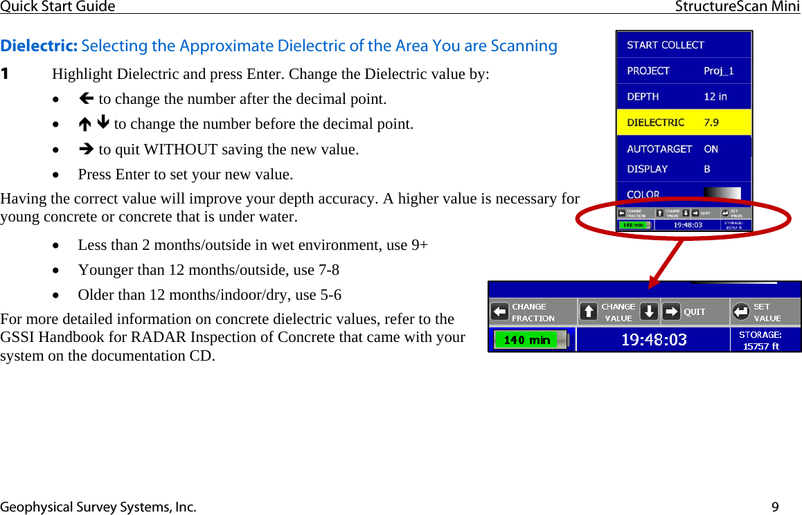 Quick Start Guide  StructureScan Mini  Geophysical Survey Systems, Inc.  9Dielectric: Selecting the Approximate Dielectric of the Area You are Scanning 1 Highlight Dielectric and press Enter. Change the Dielectric value by: • Í to change the number after the decimal point. • Ï Ð to change the number before the decimal point. • Î to quit WITHOUT saving the new value. • Press Enter to set your new value. Having the correct value will improve your depth accuracy. A higher value is necessary for young concrete or concrete that is under water.   • Less than 2 months/outside in wet environment, use 9+ • Younger than 12 months/outside, use 7-8 • Older than 12 months/indoor/dry, use 5-6 For more detailed information on concrete dielectric values, refer to the GSSI Handbook for RADAR Inspection of Concrete that came with your system on the documentation CD.   