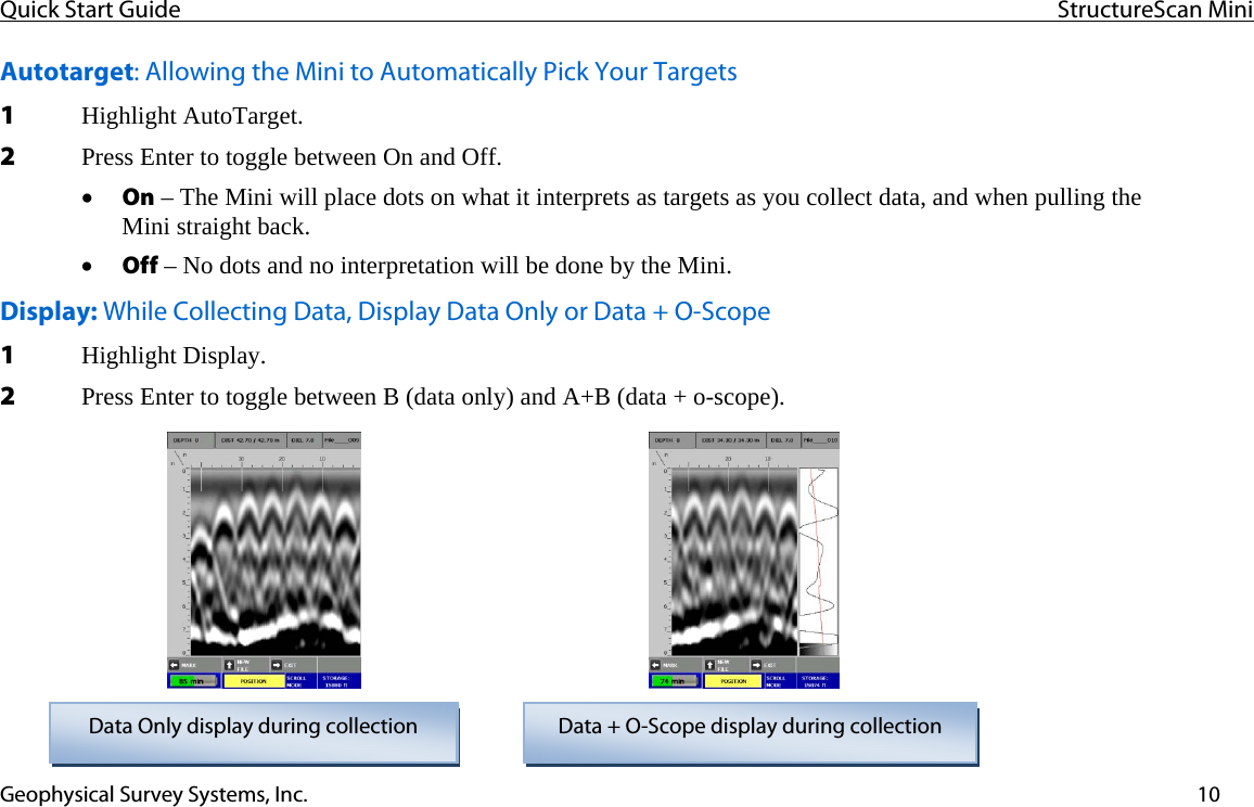 Quick Start Guide  StructureScan Mini  Geophysical Survey Systems, Inc.  10Autotarget: Allowing the Mini to Automatically Pick Your Targets 1 Highlight AutoTarget. 2 Press Enter to toggle between On and Off. • On – The Mini will place dots on what it interprets as targets as you collect data, and when pulling the  Mini straight back. • Off – No dots and no interpretation will be done by the Mini. Display: While Collecting Data, Display Data Only or Data + O-Scope 1 Highlight Display. 2 Press Enter to toggle between B (data only) and A+B (data + o-scope).  Data Only display during collection  Data + O-Scope display during collection           