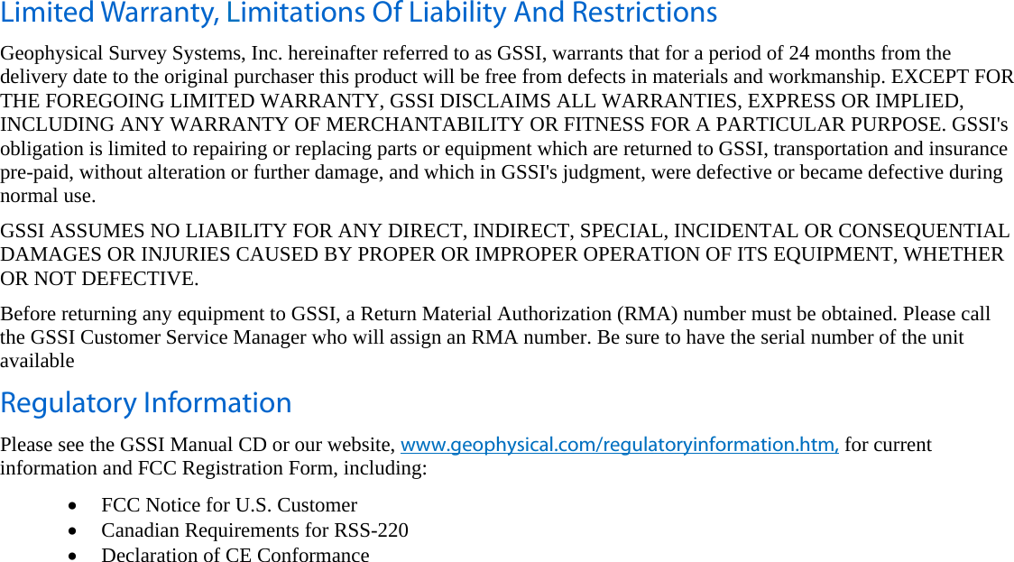   Limited Warranty, Limitations Of Liability And Restrictions Geophysical Survey Systems, Inc. hereinafter referred to as GSSI, warrants that for a period of 24 months from the delivery date to the original purchaser this product will be free from defects in materials and workmanship. EXCEPT FOR THE FOREGOING LIMITED WARRANTY, GSSI DISCLAIMS ALL WARRANTIES, EXPRESS OR IMPLIED, INCLUDING ANY WARRANTY OF MERCHANTABILITY OR FITNESS FOR A PARTICULAR PURPOSE. GSSI&apos;s obligation is limited to repairing or replacing parts or equipment which are returned to GSSI, transportation and insurance pre-paid, without alteration or further damage, and which in GSSI&apos;s judgment, were defective or became defective during normal use. GSSI ASSUMES NO LIABILITY FOR ANY DIRECT, INDIRECT, SPECIAL, INCIDENTAL OR CONSEQUENTIAL DAMAGES OR INJURIES CAUSED BY PROPER OR IMPROPER OPERATION OF ITS EQUIPMENT, WHETHER OR NOT DEFECTIVE. Before returning any equipment to GSSI, a Return Material Authorization (RMA) number must be obtained. Please call the GSSI Customer Service Manager who will assign an RMA number. Be sure to have the serial number of the unit available Regulatory Information Please see the GSSI Manual CD or our website, www.geophysical.com/regulatoryinformation.htm, for current information and FCC Registration Form, including: • FCC Notice for U.S. Customer • Canadian Requirements for RSS-220 • Declaration of CE Conformance  