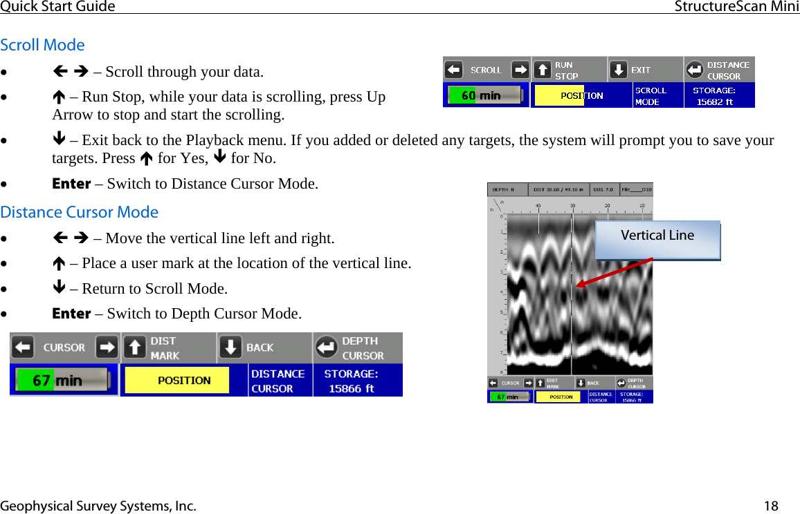 Quick Start Guide  StructureScan Mini  Geophysical Survey Systems, Inc.  18Scroll Mode • Í Î – Scroll through your data. • Ï – Run Stop, while your data is scrolling, press Up Arrow to stop and start the scrolling. • Ð – Exit back to the Playback menu. If you added or deleted any targets, the system will prompt you to save your targets. Press Ï for Yes, Ð for No. • Enter – Switch to Distance Cursor Mode. Distance Cursor Mode • Í Î – Move the vertical line left and right. • Ï – Place a user mark at the location of the vertical line. • Ð – Return to Scroll Mode. • Enter – Switch to Depth Cursor Mode.   Vertical Line