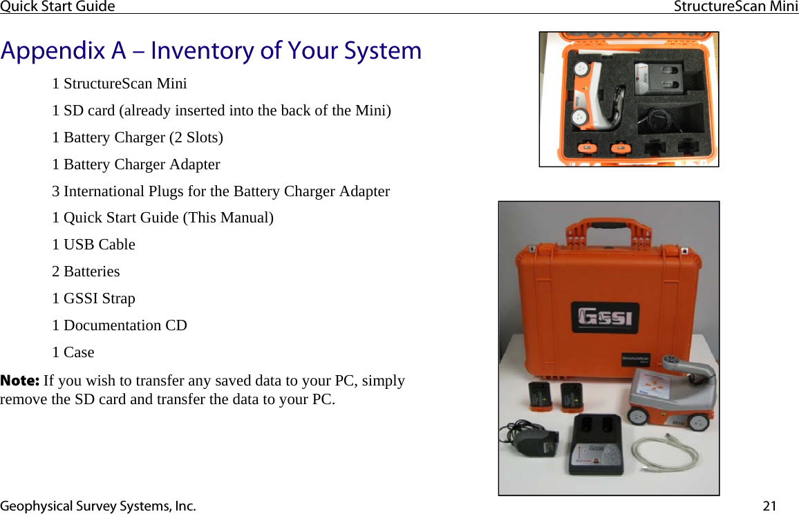 Quick Start Guide  StructureScan Mini  Geophysical Survey Systems, Inc.  21Appendix A – Inventory of Your System 1 StructureScan Mini  1 SD card (already inserted into the back of the Mini) 1 Battery Charger (2 Slots) 1 Battery Charger Adapter 3 International Plugs for the Battery Charger Adapter 1 Quick Start Guide (This Manual) 1 USB Cable 2 Batteries 1 GSSI Strap 1 Documentation CD 1 Case Note: If you wish to transfer any saved data to your PC, simply remove the SD card and transfer the data to your PC.   