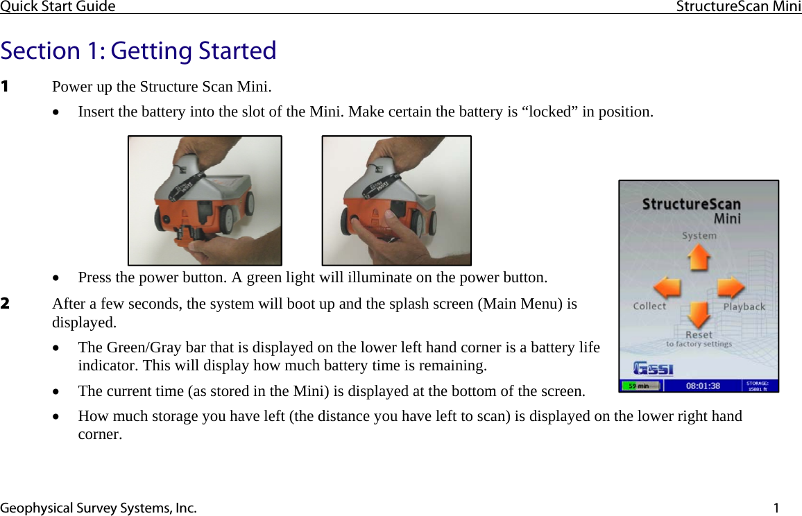 Quick Start Guide  StructureScan Mini  Geophysical Survey Systems, Inc.  1Section 1: Getting Started 1 Power up the Structure Scan Mini. • Insert the battery into the slot of the Mini. Make certain the battery is “locked” in position. • Press the power button. A green light will illuminate on the power button. 2 After a few seconds, the system will boot up and the splash screen (Main Menu) is displayed. • The Green/Gray bar that is displayed on the lower left hand corner is a battery life indicator. This will display how much battery time is remaining. • The current time (as stored in the Mini) is displayed at the bottom of the screen. • How much storage you have left (the distance you have left to scan) is displayed on the lower right hand corner.   