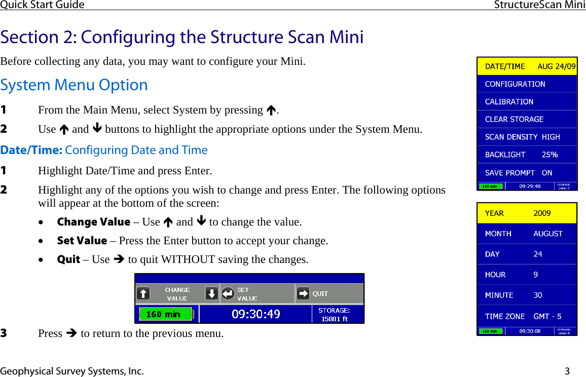 Quick Start Guide  StructureScan Mini  Geophysical Survey Systems, Inc.  3Section 2: Configuring the Structure Scan Mini Before collecting any data, you may want to configure your Mini. System Menu Option 1 From the Main Menu, select System by pressing Ï.  2 Use Ï and Ð buttons to highlight the appropriate options under the System Menu. Date/Time: Configuring Date and Time 1 Highlight Date/Time and press Enter. 2 Highlight any of the options you wish to change and press Enter. The following options will appear at the bottom of the screen: • Change Value – Use Ï and Ð to change the value. • Set Value – Press the Enter button to accept your change. • Quit – Use Î to quit WITHOUT saving the changes. 3 Press Î to return to the previous menu. 