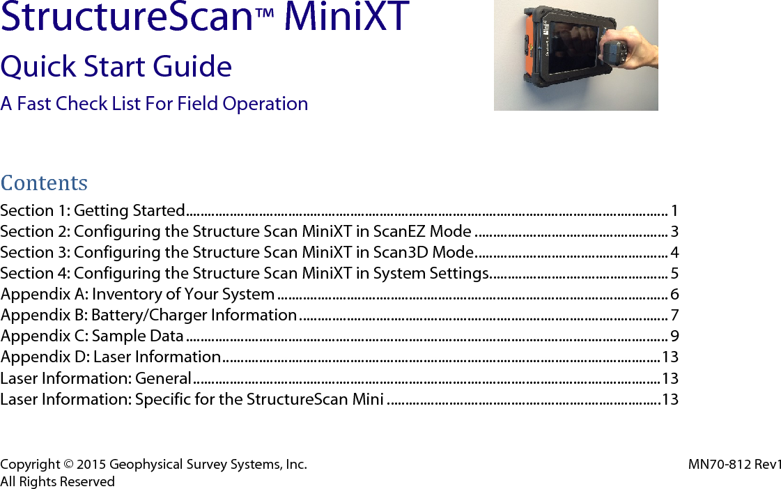 Copyright © 2015 Geophysical Survey Systems, Inc. MN70-812 Rev1 All Rights Reserved StructureScan™ MiniXT Quick Start Guide A Fast Check List For Field Operation    Contents Section 1: Getting Started.................................................................................................................................... 1 Section 2: Configuring the Structure Scan MiniXT in ScanEZ Mode ..................................................... 3 Section 3: Configuring the Structure Scan MiniXT in Scan3D Mode. .................................................... 4 Section 4: Configuring the Structure Scan MiniXT in System Settings. ................................................ 5 Appendix A: Inventory of Your System ........................................................................................................... 6 Appendix B: Battery/Charger Information ..................................................................................................... 7 Appendix C: Sample Data .................................................................................................................................... 9 Appendix D: Laser Information ........................................................................................................................ 13 Laser Information: General ................................................................................................................................ 13 Laser Information: Specific for the StructureScan Mini ........................................................................... 13   