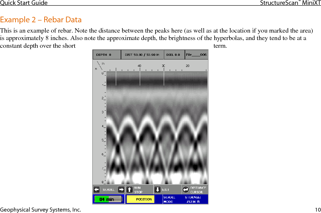 Quick Start Guide StructureScan™ MiniXT  Geophysical Survey Systems, Inc. 10 Example 2 – Rebar Data This is an example of rebar. Note the distance between the peaks here (as well as at the location if you marked the area)  is approximately 8 inches. Also note the approximate depth, the brightness of the hyperbolas, and they tend to be at a constant depth over the short  term.  