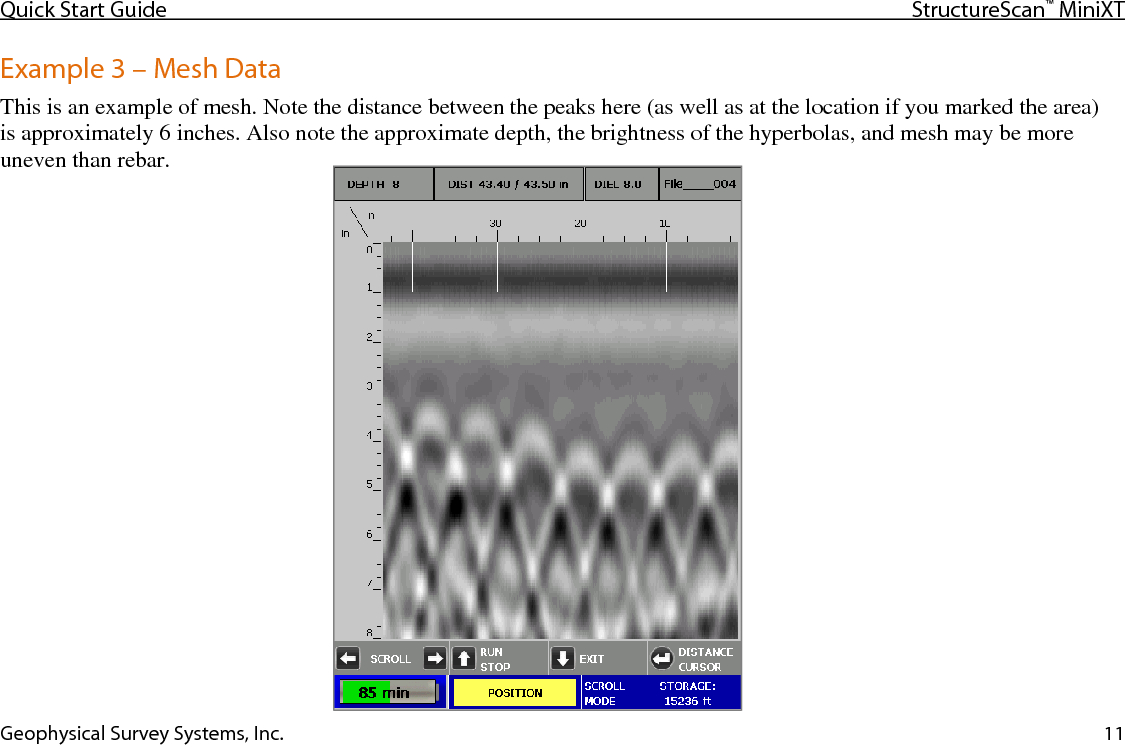 Quick Start Guide StructureScan™ MiniXT  Geophysical Survey Systems, Inc. 11 Example 3 – Mesh Data This is an example of mesh. Note the distance between the peaks here (as well as at the location if you marked the area) is approximately 6 inches. Also note the approximate depth, the brightness of the hyperbolas, and mesh may be more uneven than rebar.   