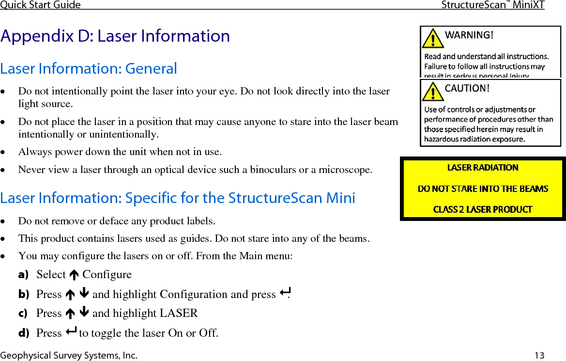 Quick Start Guide StructureScan™ MiniXT  Geophysical Survey Systems, Inc. 13 Appendix D: Laser Information Laser Information: General • Do not intentionally point the laser into your eye. Do not look directly into the laser light source. • Do not place the laser in a position that may cause anyone to stare into the laser beam intentionally or unintentionally. • Always power down the unit when not in use. • Never view a laser through an optical device such a binoculars or a microscope. Laser Information: Specific for the StructureScan Mini • Do not remove or deface any product labels. • This product contains lasers used as guides. Do not stare into any of the beams. • You may configure the lasers on or off. From the Main menu: a) Select  Configure b) Press   and highlight Configuration and press .  c) Press   and highlight LASER d) Press   to toggle the laser On or Off.  