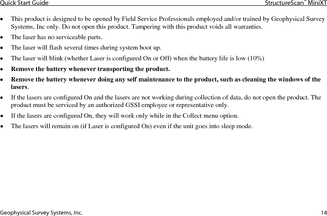Quick Start Guide StructureScan™ MiniXT  Geophysical Survey Systems, Inc. 14 • This product is designed to be opened by Field Service Professionals employed and/or trained by Geophysical Survey Systems, Inc only. Do not open this product. Tampering with this product voids all warranties. • The laser has no serviceable parts. • The laser will flash several times during system boot up. • The laser will blink (whether Laser is configured On or Off) when the battery life is low (10%) • Remove the battery whenever transporting the product. • Remove the battery whenever doing any self maintenance to the product, such as cleaning the windows of the lasers. • If the lasers are configured On and the lasers are not working during collection of data, do not open the product. The product must be serviced by an authorized GSSI employee or representative only. • If the lasers are configured On, they will work only while in the Collect menu option. • The lasers will remain on (if Laser is configured On) even if the unit goes into sleep mode.  