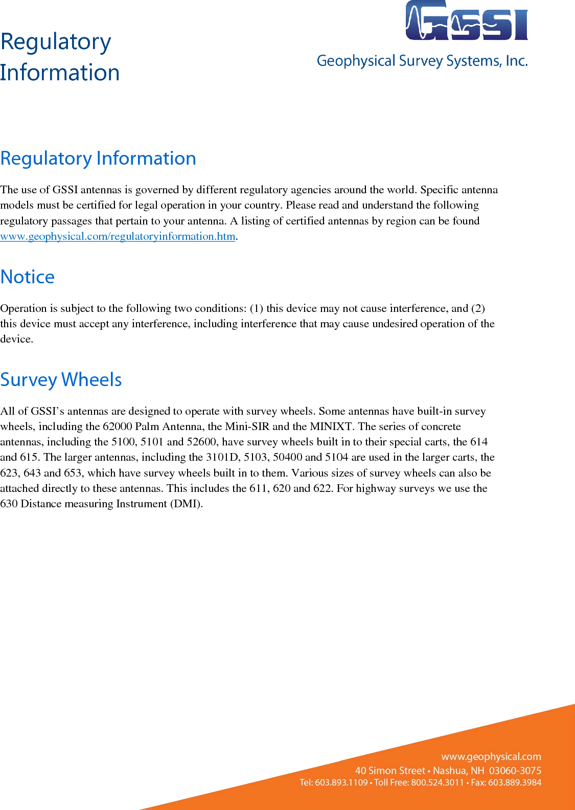 Regulatory Information       Regulatory Information The use of GSSI antennas is governed by different regulatory agencies around the world. Specific antenna models must be certified for legal operation in your country. Please read and understand the following regulatory passages that pertain to your antenna. A listing of certified antennas by region can be found www.geophysical.com/regulatoryinformation.htm. Notice Operation is subject to the following two conditions: (1) this device may not cause interference, and (2) this device must accept any interference, including interference that may cause undesired operation of the device. Survey Wheels All of GSSI’s antennas are designed to operate with survey wheels. Some antennas have built-in survey wheels, including the 62000 Palm Antenna, the Mini-SIR and the MINIXT. The series of concrete antennas, including the 5100, 5101 and 52600, have survey wheels built in to their special carts, the 614 and 615. The larger antennas, including the 3101D, 5103, 50400 and 5104 are used in the larger carts, the 623, 643 and 653, which have survey wheels built in to them. Various sizes of survey wheels can also be attached directly to these antennas. This includes the 611, 620 and 622. For highway surveys we use the 630 Distance measuring Instrument (DMI).    