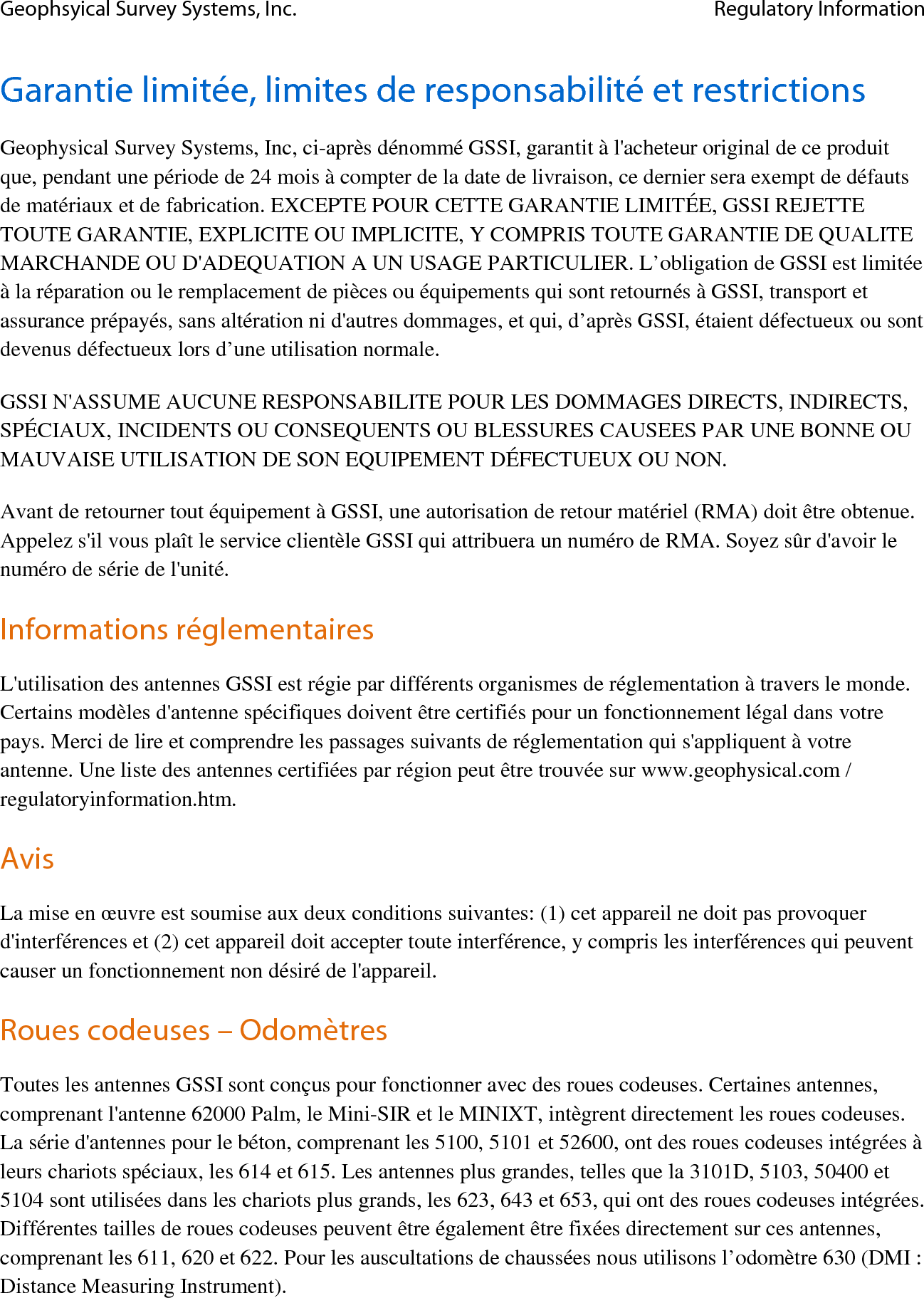 Geophsyical Survey Systems, Inc. Regulatory Information  Garantie limitée, limites de responsabilité et restrictions Geophysical Survey Systems, Inc, ci-après dénommé GSSI, garantit à l&apos;acheteur original de ce produit que, pendant une période de 24 mois à compter de la date de livraison, ce dernier sera exempt de défauts de matériaux et de fabrication. EXCEPTE POUR CETTE GARANTIE LIMITÉE, GSSI REJETTE TOUTE GARANTIE, EXPLICITE OU IMPLICITE, Y COMPRIS TOUTE GARANTIE DE QUALITE MARCHANDE OU D&apos;ADEQUATION A UN USAGE PARTICULIER. L’obligation de GSSI est limitée à la réparation ou le remplacement de pièces ou équipements qui sont retournés à GSSI, transport et assurance prépayés, sans altération ni d&apos;autres dommages, et qui, d’après GSSI, étaient défectueux ou sont devenus défectueux lors d’une utilisation normale. GSSI N&apos;ASSUME AUCUNE RESPONSABILITE POUR LES DOMMAGES DIRECTS, INDIRECTS, SPÉCIAUX, INCIDENTS OU CONSEQUENTS OU BLESSURES CAUSEES PAR UNE BONNE OU MAUVAISE UTILISATION DE SON EQUIPEMENT DÉFECTUEUX OU NON. Avant de retourner tout équipement à GSSI, une autorisation de retour matériel (RMA) doit être obtenue. Appelez s&apos;il vous plaît le service clientèle GSSI qui attribuera un numéro de RMA. Soyez sûr d&apos;avoir le numéro de série de l&apos;unité. Informations réglementaires L&apos;utilisation des antennes GSSI est régie par différents organismes de réglementation à travers le monde. Certains modèles d&apos;antenne spécifiques doivent être certifiés pour un fonctionnement légal dans votre pays. Merci de lire et comprendre les passages suivants de réglementation qui s&apos;appliquent à votre antenne. Une liste des antennes certifiées par région peut être trouvée sur www.geophysical.com / regulatoryinformation.htm. Avis La mise en œuvre est soumise aux deux conditions suivantes: (1) cet appareil ne doit pas provoquer d&apos;interférences et (2) cet appareil doit accepter toute interférence, y compris les interférences qui peuvent causer un fonctionnement non désiré de l&apos;appareil. Roues codeuses – Odomètres Toutes les antennes GSSI sont conçus pour fonctionner avec des roues codeuses. Certaines antennes,  comprenant l&apos;antenne 62000 Palm, le Mini-SIR et le MINIXT, intègrent directement les roues codeuses. La série d&apos;antennes pour le béton, comprenant les 5100, 5101 et 52600, ont des roues codeuses intégrées à leurs chariots spéciaux, les 614 et 615. Les antennes plus grandes, telles que la 3101D, 5103, 50400 et 5104 sont utilisées dans les chariots plus grands, les 623, 643 et 653, qui ont des roues codeuses intégrées. Différentes tailles de roues codeuses peuvent être également être fixées directement sur ces antennes, comprenant les 611, 620 et 622. Pour les auscultations de chaussées nous utilisons l’odomètre 630 (DMI : Distance Measuring Instrument). 
