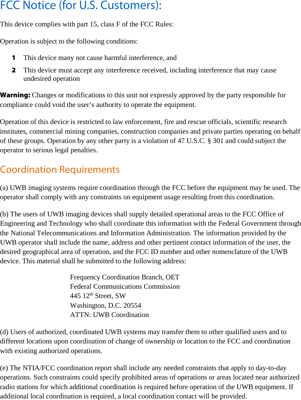     FCC Notice (for U.S. Customers): This device complies with part 15, class F of the FCC Rules: Operation is subject to the following conditions: 1 This device many not cause harmful interference, and 2 This device must accept any interference received, including interference that may cause undesired operation Warning: Changes or modifications to this unit not expressly approved by the party responsible for compliance could void the user’s authority to operate the equipment. Operation of this device is restricted to law enforcement, fire and rescue officials, scientific research institutes, commercial mining companies, construction companies and private parties operating on behalf of these groups. Operation by any other party is a violation of 47 U.S.C. § 301 and could subject the operator to serious legal penalties. Coordination Requirements (a) UWB imaging systems require coordination through the FCC before the equipment may be used. The operator shall comply with any constraints on equipment usage resulting from this coordination. (b) The users of UWB imaging devices shall supply detailed operational areas to the FCC Office of Engineering and Technology who shall coordinate this information with the Federal Government through the National Telecommunications and Information Administration. The information provided by the UWB operator shall include the name, address and other pertinent contact information of the user, the desired geographical area of operation, and the FCC ID number and other nomenclature of the UWB device. This material shall be submitted to the following address:        Frequency Coordination Branch, OET    Federal Communications Commission       445 12th Street, SW       Washington, D.C. 20554    ATTN: UWB Coordination (d) Users of authorized, coordinated UWB systems may transfer them to other qualified users and to different locations upon coordination of change of ownership or location to the FCC and coordination with existing authorized operations. (e) The NTIA/FCC coordination report shall include any needed constraints that apply to day-to-day operations. Such constraints could specify prohibited areas of operations or areas located near authorized radio stations for which additional coordination is required before operation of the UWB equipment. If additional local coordination is required, a local coordination contact will be provided.    