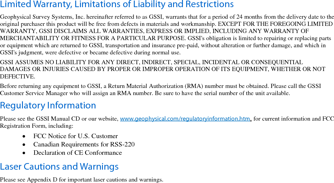   Limited Warranty, Limitations of Liability and Restrictions Geophysical Survey Systems, Inc. hereinafter referred to as GSSI, warrants that for a period of 24 months from the delivery date to the original purchaser this product will be free from defects in materials and workmanship. EXCEPT FOR THE FOREGOING LIMITED WARRANTY, GSSI DISCLAIMS ALL WARRANTIES, EXPRESS OR IMPLIED, INCLUDING ANY WARRANTY OF MERCHANTABILITY OR FITNESS FOR A PARTICULAR PURPOSE. GSSI&apos;s obligation is limited to repairing or replacing parts or equipment which are returned to GSSI, transportation and insurance pre-paid, without alteration or further damage, and which in GSSI&apos;s judgment, were defective or became defective during normal use. GSSI ASSUMES NO LIABILITY FOR ANY DIRECT, INDIRECT, SPECIAL, INCIDENTAL OR CONSEQUENTIAL DAMAGES OR INJURIES CAUSED BY PROPER OR IMPROPER OPERATION OF ITS EQUIPMENT, WHETHER OR NOT DEFECTIVE. Before returning any equipment to GSSI, a Return Material Authorization (RMA) number must be obtained. Please call the GSSI Customer Service Manager who will assign an RMA number. Be sure to have the serial number of the unit available. Regulatory Information Please see the GSSI Manual CD or our website, www.geophysical.com/regulatoryinformation.htm, for current information and FCC Registration Form, including: • FCC Notice for U.S. Customer • Canadian Requirements for RSS-220 • Declaration of CE Conformance Laser Cautions and Warnings Please see Appendix D for important laser cautions and warnings.  