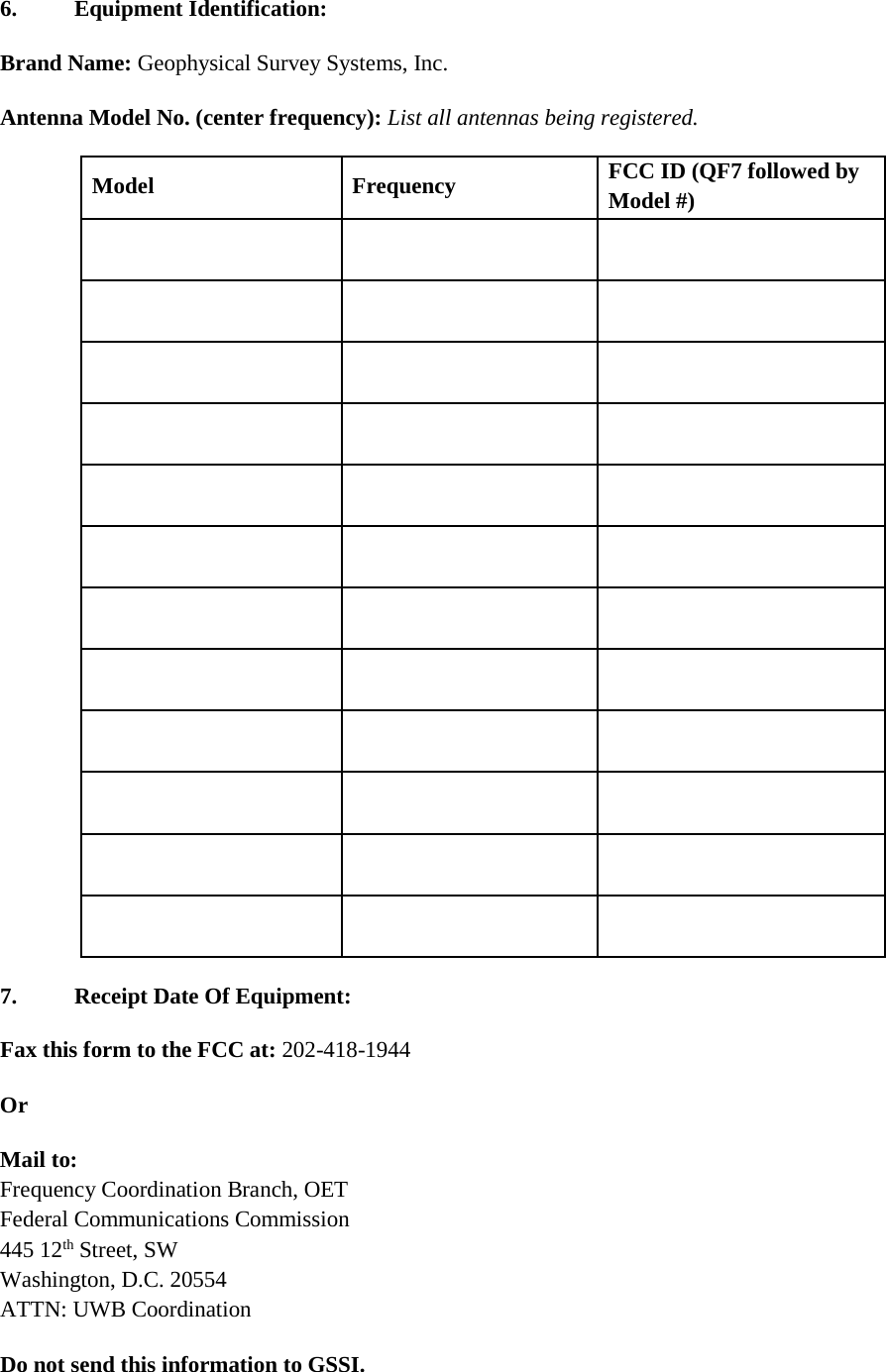  6.  Equipment Identification:  Brand Name: Geophysical Survey Systems, Inc. Antenna Model No. (center frequency): List all antennas being registered. Model Frequency FCC ID (QF7 followed by Model #)                                                             7.  Receipt Date Of Equipment: Fax this form to the FCC at: 202-418-1944 Or Mail to: Frequency Coordination Branch, OET Federal Communications Commission 445 12th Street, SW Washington, D.C. 20554 ATTN: UWB Coordination Do not send this information to GSSI.  