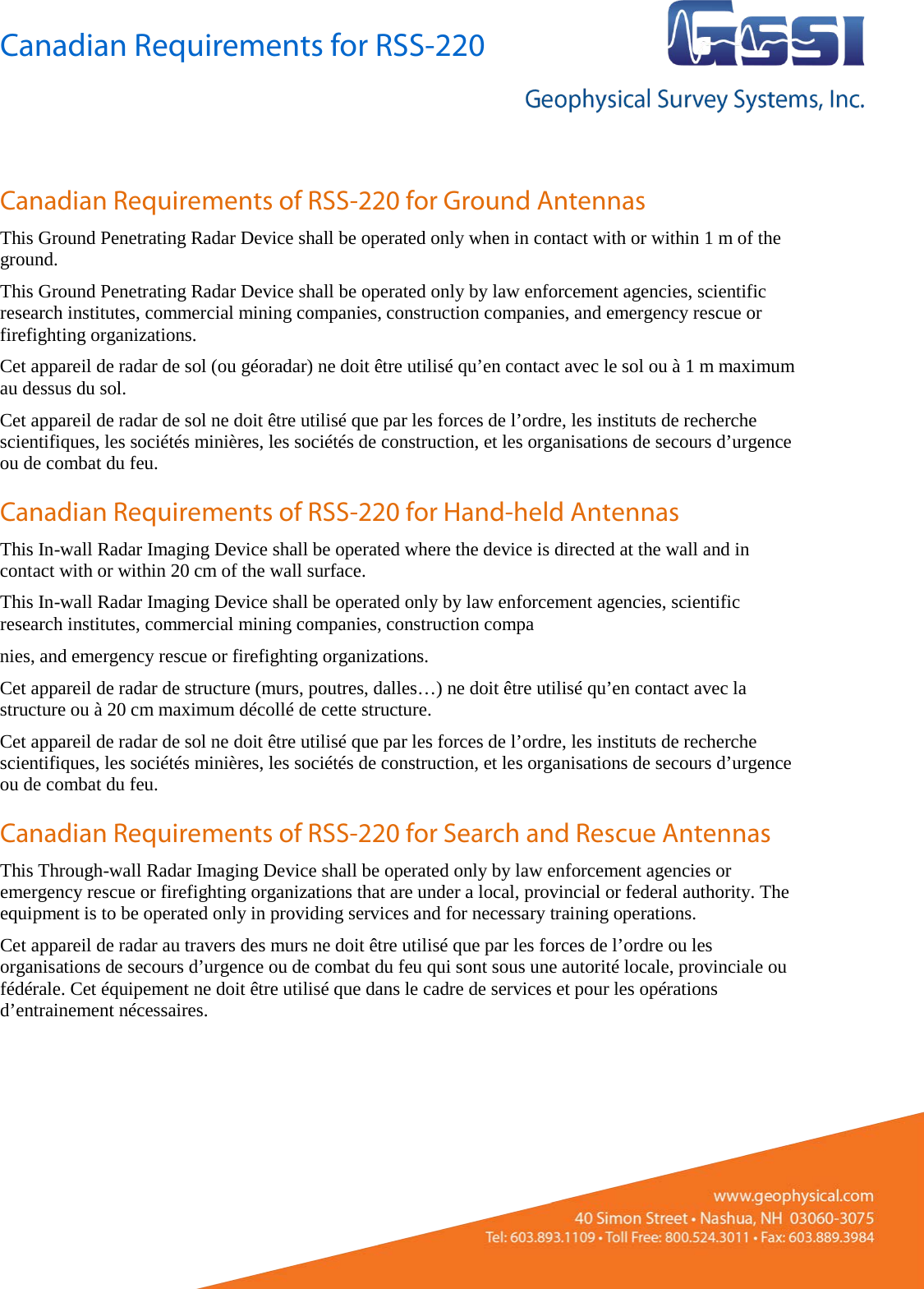 Canadian Requirements for RSS-220   Canadian Requirements of RSS-220 for Ground Antennas This Ground Penetrating Radar Device shall be operated only when in contact with or within 1 m of the ground. This Ground Penetrating Radar Device shall be operated only by law enforcement agencies, scientific research institutes, commercial mining companies, construction companies, and emergency rescue or firefighting organizations. Cet appareil de radar de sol (ou géoradar) ne doit être utilisé qu’en contact avec le sol ou à 1 m maximum au dessus du sol. Cet appareil de radar de sol ne doit être utilisé que par les forces de l’ordre, les instituts de recherche scientifiques, les sociétés minières, les sociétés de construction, et les organisations de secours d’urgence ou de combat du feu. Canadian Requirements of RSS-220 for Hand-held Antennas This In-wall Radar Imaging Device shall be operated where the device is directed at the wall and in contact with or within 20 cm of the wall surface. This In-wall Radar Imaging Device shall be operated only by law enforcement agencies, scientific research institutes, commercial mining companies, construction compa nies, and emergency rescue or firefighting organizations. Cet appareil de radar de structure (murs, poutres, dalles…) ne doit être utilisé qu’en contact avec la structure ou à 20 cm maximum décollé de cette structure. Cet appareil de radar de sol ne doit être utilisé que par les forces de l’ordre, les instituts de recherche scientifiques, les sociétés minières, les sociétés de construction, et les organisations de secours d’urgence ou de combat du feu. Canadian Requirements of RSS-220 for Search and Rescue Antennas This Through-wall Radar Imaging Device shall be operated only by law enforcement agencies or emergency rescue or firefighting organizations that are under a local, provincial or federal authority. The equipment is to be operated only in providing services and for necessary training operations. Cet appareil de radar au travers des murs ne doit être utilisé que par les forces de l’ordre ou les organisations de secours d’urgence ou de combat du feu qui sont sous une autorité locale, provinciale ou fédérale. Cet équipement ne doit être utilisé que dans le cadre de services et pour les opérations d’entrainement nécessaires.