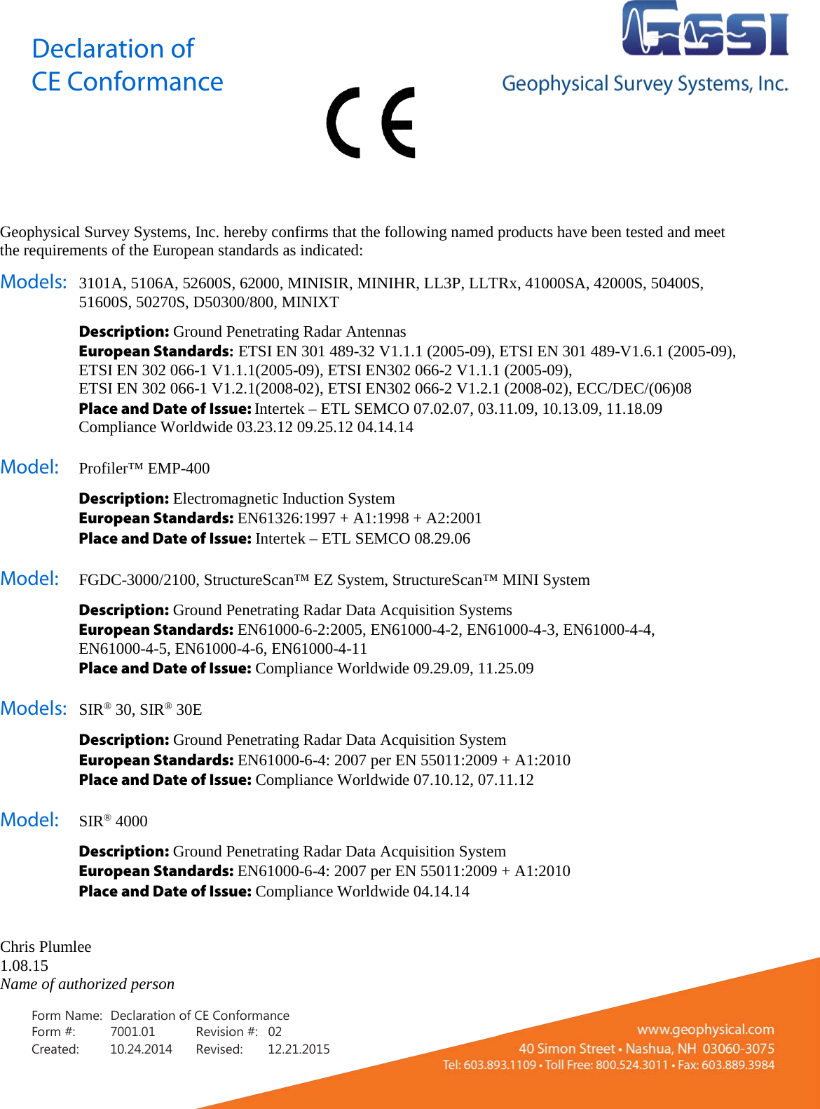 Declaration of CE Conformance    Form Name: Declaration of CE Conformance Form #: 7001.01  Revision #: 02 Created: 10.24.2014  Revised: 12.21.2015  Geophysical Survey Systems, Inc. hereby confirms that the following named products have been tested and meet the requirements of the European standards as indicated: Models: 3101A, 5106A, 52600S, 62000, MINISIR, MINIHR, LL3P, LLTRx, 41000SA, 42000S, 50400S, 51600S, 50270S, D50300/800, MINIXT  Description: Ground Penetrating Radar Antennas  European Standards: ETSI EN 301 489-32 V1.1.1 (2005-09), ETSI EN 301 489-V1.6.1 (2005-09), ETSI EN 302 066-1 V1.1.1(2005-09), ETSI EN302 066-2 V1.1.1 (2005-09),  ETSI EN 302 066-1 V1.2.1(2008-02), ETSI EN302 066-2 V1.2.1 (2008-02), ECC/DEC/(06)08  Place and Date of Issue: Intertek – ETL SEMCO 07.02.07, 03.11.09, 10.13.09, 11.18.09   Compliance Worldwide 03.23.12 09.25.12 04.14.14 Model:   Profiler™ EMP-400   Description: Electromagnetic Induction System  European Standards: EN61326:1997 + A1:1998 + A2:2001  Place and Date of Issue: Intertek – ETL SEMCO 08.29.06 Model: FGDC-3000/2100, StructureScan™ EZ System, StructureScan™ MINI System  Description: Ground Penetrating Radar Data Acquisition Systems  European Standards: EN61000-6-2:2005, EN61000-4-2, EN61000-4-3, EN61000-4-4,  EN61000-4-5, EN61000-4-6, EN61000-4-11  Place and Date of Issue: Compliance Worldwide 09.29.09, 11.25.09 Models: SIR® 30, SIR® 30E  Description: Ground Penetrating Radar Data Acquisition System  European Standards: EN61000-6-4: 2007 per EN 55011:2009 + A1:2010  Place and Date of Issue: Compliance Worldwide 07.10.12, 07.11.12 Model: SIR® 4000  Description: Ground Penetrating Radar Data Acquisition System  European Standards: EN61000-6-4: 2007 per EN 55011:2009 + A1:2010  Place and Date of Issue: Compliance Worldwide 04.14.14   Chris Plumlee 1.08.15 Name of authorized person 