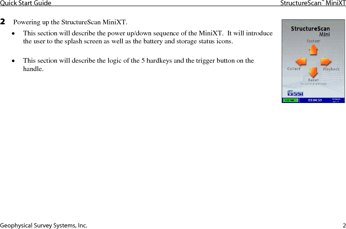 Quick Start Guide StructureScan™ MiniXT  Geophysical Survey Systems, Inc. 2 2  Powering up the StructureScan MiniXT. • This section will describe the power up/down sequence of the MiniXT.  It will introduce the user to the splash screen as well as the battery and storage status icons.  • This section will describe the logic of the 5 hardkeys and the trigger button on the handle.   