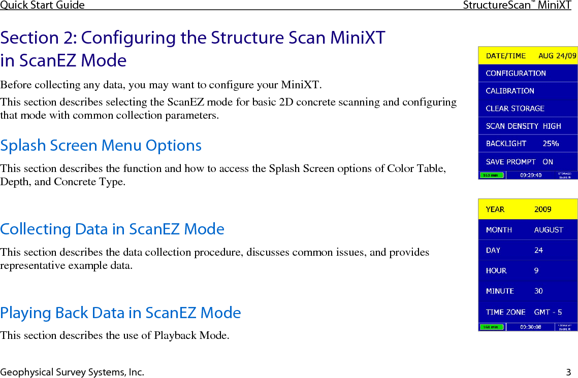Quick Start Guide StructureScan™ MiniXT  Geophysical Survey Systems, Inc. 3 Section 2: Configuring the Structure Scan MiniXT in ScanEZ Mode Before collecting any data, you may want to configure your MiniXT. This section describes selecting the ScanEZ mode for basic 2D concrete scanning and configuring that mode with common collection parameters. Splash Screen Menu Options This section describes the function and how to access the Splash Screen options of Color Table, Depth, and Concrete Type.  Collecting Data in ScanEZ Mode This section describes the data collection procedure, discusses common issues, and provides representative example data.  Playing Back Data in ScanEZ Mode This section describes the use of Playback Mode. 