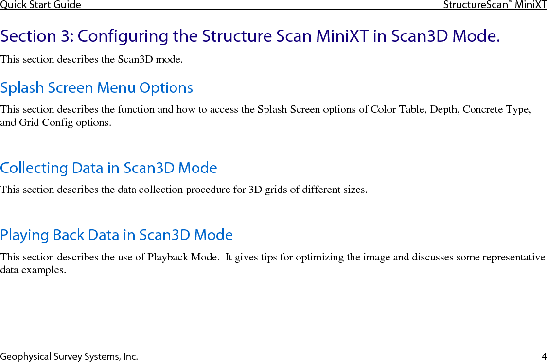 Quick Start Guide StructureScan™ MiniXT  Geophysical Survey Systems, Inc. 4 Section 3: Configuring the Structure Scan MiniXT in Scan3D Mode. This section describes the Scan3D mode. Splash Screen Menu Options This section describes the function and how to access the Splash Screen options of Color Table, Depth, Concrete Type, and Grid Config options.  Collecting Data in Scan3D Mode This section describes the data collection procedure for 3D grids of different sizes.  Playing Back Data in Scan3D Mode This section describes the use of Playback Mode.  It gives tips for optimizing the image and discusses some representative data examples.    