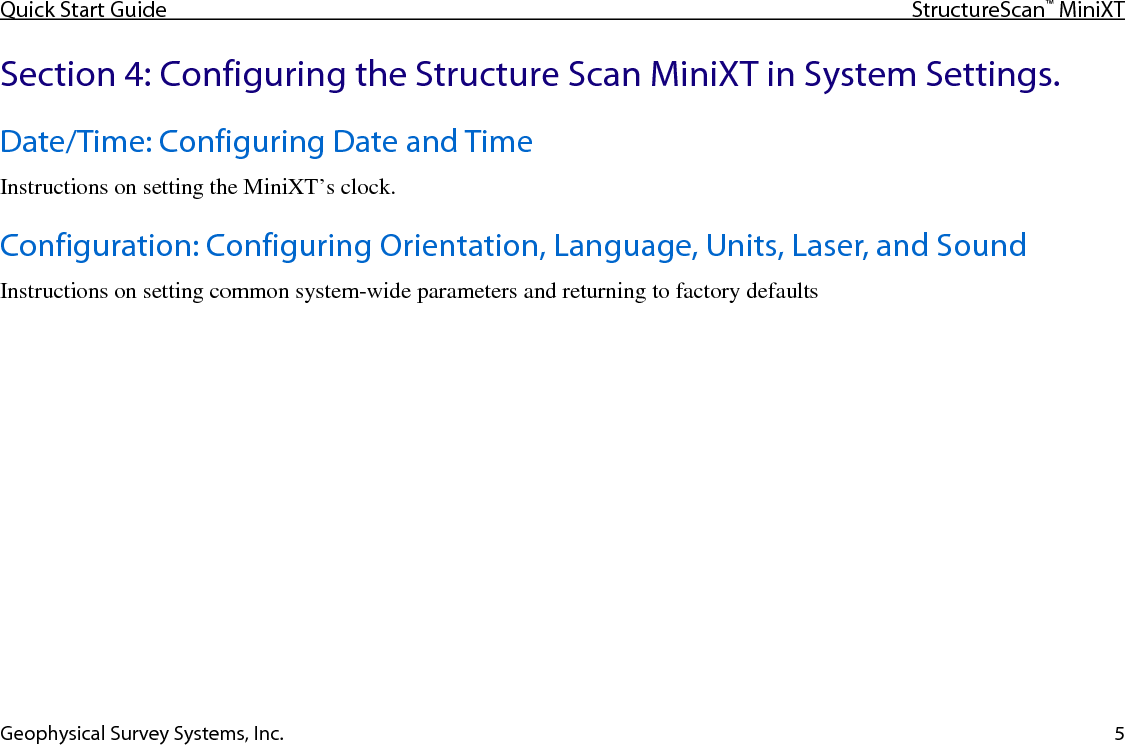 Quick Start Guide StructureScan™ MiniXT  Geophysical Survey Systems, Inc. 5 Section 4: Configuring the Structure Scan MiniXT in System Settings. Date/Time: Configuring Date and Time Instructions on setting the MiniXT’s clock. Configuration: Configuring Orientation, Language, Units, Laser, and Sound Instructions on setting common system-wide parameters and returning to factory defaults   