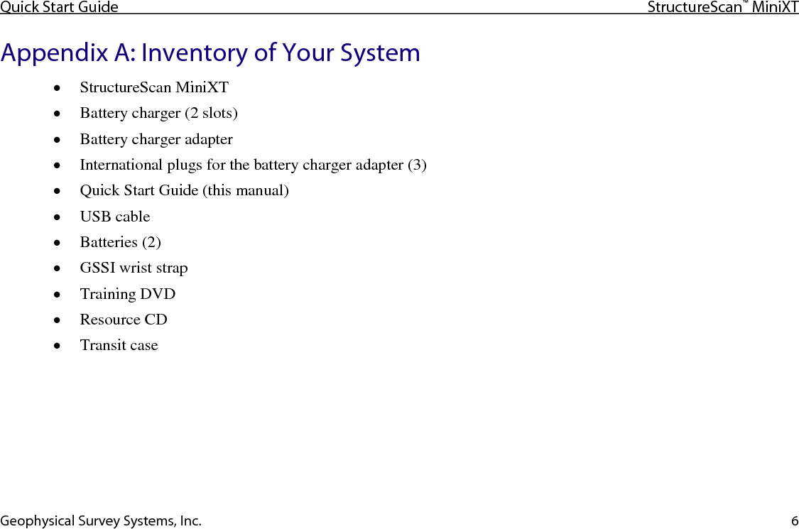 Quick Start Guide StructureScan™ MiniXT  Geophysical Survey Systems, Inc. 6 Appendix A: Inventory of Your System • StructureScan MiniXT  • Battery charger (2 slots) • Battery charger adapter • International plugs for the battery charger adapter (3) • Quick Start Guide (this manual) • USB cable • Batteries (2) • GSSI wrist strap • Training DVD • Resource CD • Transit case    