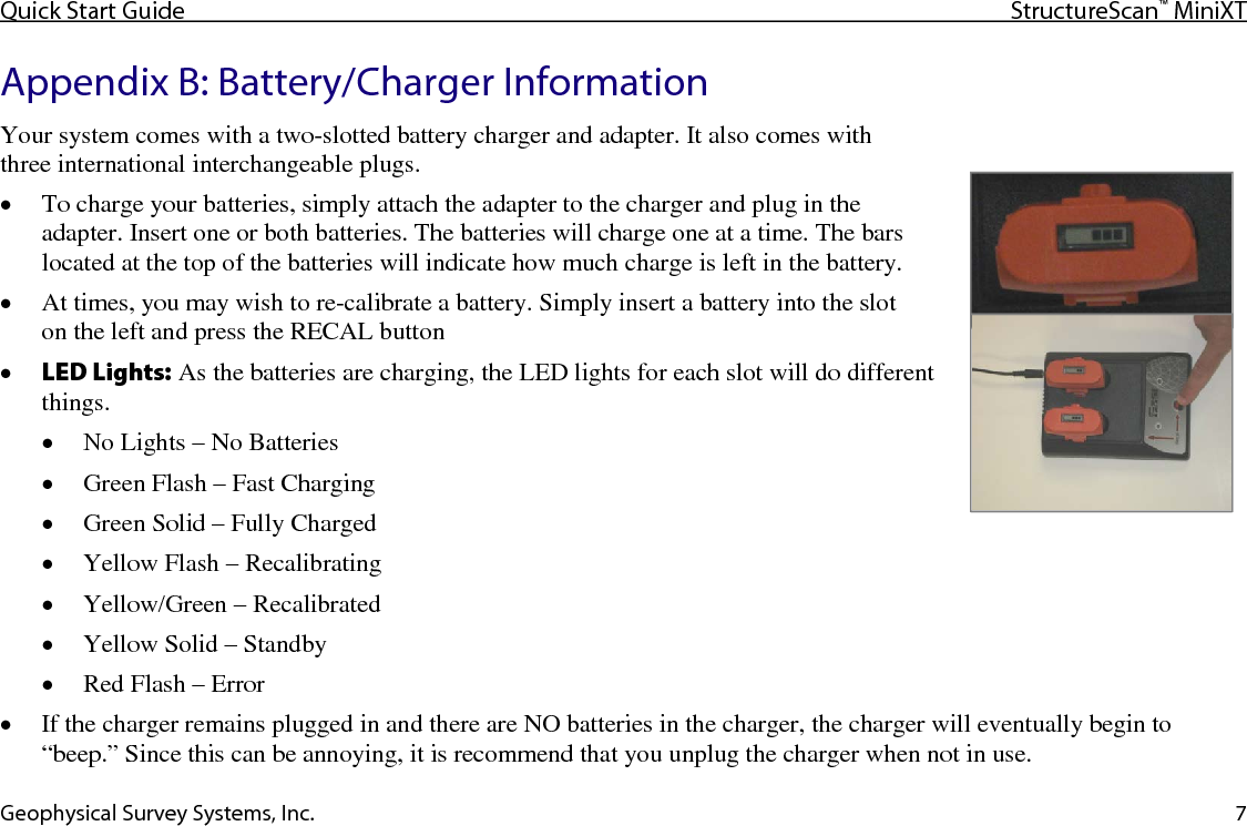 Quick Start Guide StructureScan™ MiniXT  Geophysical Survey Systems, Inc. 7 Appendix B: Battery/Charger Information Your system comes with a two-slotted battery charger and adapter. It also comes with  three international interchangeable plugs. • To charge your batteries, simply attach the adapter to the charger and plug in the adapter. Insert one or both batteries. The batteries will charge one at a time. The bars located at the top of the batteries will indicate how much charge is left in the battery. • At times, you may wish to re-calibrate a battery. Simply insert a battery into the slot  on the left and press the RECAL button • LED Lights: As the batteries are charging, the LED lights for each slot will do different things. • No Lights – No Batteries • Green Flash – Fast Charging • Green Solid – Fully Charged • Yellow Flash – Recalibrating • Yellow/Green – Recalibrated • Yellow Solid – Standby • Red Flash – Error • If the charger remains plugged in and there are NO batteries in the charger, the charger will eventually begin to “beep.” Since this can be annoying, it is recommend that you unplug the charger when not in use. 